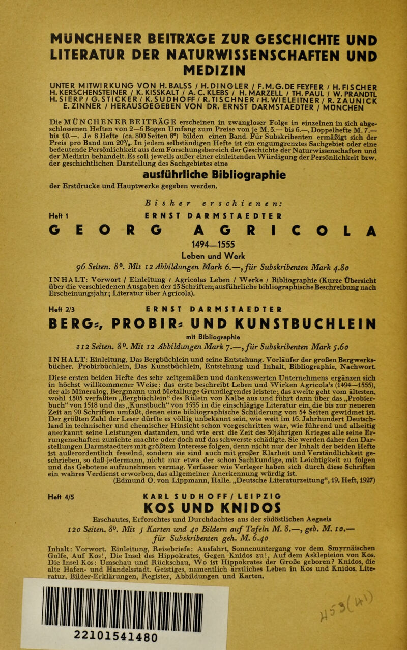 MÜNCHENER BEITRÄGE ZUR GESCHICHTE UND LITERATUR DER NATURWISSENSCHAFTEN UND MEDIZIN UNTER MITWIRKUNG VON H.BALSS / H.DINGLER / F.M.G.DE FEYFER / H. FISCHER H. KERSCHENSTEINER / K. KISSKALT / A. C. KLEBS / H. MARZELL / TH. PAUL / W. PRANDTL H. Sl ERP / G. STICKER / K. SUDHO FF / R. TI SCH NER / H. Wl ELEITNER / R. Z AU NICK E.ZINNER / HERAUSGEGEBEN VON DR. ERNST DARMSTAEDTER / MÖNCHEN Die MÜNCHENER BEITRÄGE erscheinen in zwangloser Folge in einzelnen in sich abge- schlossenen Heften von 2—6 Bogen Umfang zum Preise von je M. 3.— bis 6.—, Doppelhefte M. 7. bis 10.—. Je 8 Hefte (ca. 800 Seiten 8”) bilden einen Band. Für Subskribenten ermäßigt sich der Preis pro Band um 20“/o. In jedem selbständigen Hefte ist ein engumgrenztes Sachgebiet oder eine bedeutende Persönlichkeit aus dem Forschungsbereich der Geschichte der Naturwissenschaften und der Medizin behandelt. Es soll jeweils außer einer einleitenden Wür^gung der Persönlichkeit bzw. der geschichtlichen Darstellimg des Sachgebietes eine ausführliche Bibliographie der Erstdrucke und Hauptwerke gegeben werden. Bisher erschienen: Hehl ERNSTDARMSTAEDTER GEORG AGRICOLA 1494—1555 Leben und Werk ^6 Seiten. S®. Mit 12 Abbildungen Mark 6.—,für Subskribenten Mark 4.80 INHALT: Vorwort / Einleitung / Agricolas Leben / Werke / Bibliographie (Kurze Übersicht über die verschiedenen Ausgaben der 13 Schriften; ausführliche bibliographische Beschreibung nach Erscheinimgsjahr; Literatur über Agricola). Heft 2/3 ERNSTDARMSTAEDTER BERG«, PROBIR« UND KU N STBU CH LE I N mit Bibliographie I12 Seiten. S®. Mit 12 Abbildungen Mark 7.—,für Subskribenten Mark J.60 IN H ALT: Einleitung, Das Bergbüchlein und seine Entstehung. Vorläufer der großen Bergwerks- bücher. Probirbüchlein, Das Kunstbüchlein, Entstehimg und Inhalt, Bibliographie, Nachwort. Diese ersten beiden Hefte des sehr zeitgemäßen und dankenswerten Unternehmens ergänzen sich in höchst willkommener Weise: das erste beschreibt Leben und Wirken Agricola’s (1494>—1555), der als Mineralog, Bergmann und Metallurge Grundlegendes leistete; das zweite geht vom ältesten, wohl 1505 verfaßten „Bergbüchlein“ des Rülein von Kalbe aus und führt dann über das „Probier- buch“ von 1518 und das „Kunstbuch“ von 1535 in die einschlägige Literatur ein, die bis zur neueren Zeit an 90 Schriften umfaßt, denen eine bibliographische Schilderung von 54 Seiten gewidmet ist. Der größten Zahl der Leser dürfte es völlig unbekannt sein, wie weit im 16. Jeihrhundert Deutsch- land in technischer und chemischer Hinsicht schon vorgeschritten war, wie führend und allseitig anerkannt seine I.eistungen dastanden, und wie erst die Zeit des 30jährigen Krieges alle seine Er- rungenschaften zunichte machte oder doch auf das schwerste schädigte. Sie werden daher den Dar- stellungen Darmstaedters mit größtem Interesse folgen, denn nicht nur der Inhalt der beiden Hefte ist außerordentlich fesselnd, sondern sie sind auch mit großer Klarheit und Verständlichkeit ge- schrieben, so daß jedermann, nicht nur etwa der schon Sachkundige, mit Leichtigkeit zu folgen und das Gebotene aufzimehmen vermag. Verfasser wie Verleger haben sich durch diese Schriften ein wahres Verdienst erworben, das allgemeiner Anerkennung würdig ist, (Edmund O. von Lippmeum, Halle. „Deutsche Literaturzeitimg“, 19. Heft, 1927) Haft 4/5 KARLSUDHOFF/LEIPZIG KOS UND KNIDOS Erschautes, Erforschtes und Durchdachtes aus der südöstlichen Aegaeis 120 Seiten. S®. Mit / Karten und 40 Bildern auf Tafeln M. 8.—, geb. M. 10,— für Subskribenten geh. M. 6.40 Inhalt: Vorwort. Einleitung, Reisebriefe: Ausfahrt, Sonnenuntergang vor dem Smymäischen Golfe, Auf Kos!, Die Insel des Hippokrates, Gegen Knidos zu!, Auf dem Asklepieion von Kos. Die Insel Kos: Umschau und Rückschau, Wo ist Hippokrates der Große geboren? Knidos, die alte Hafen- und Handelsstadt. Geistiges, namentlich ärztliches Leben in Kos xmd Knidos. Lite- ratur. Bilder-Erklärungen, Register, Abbildungen imd Karten, y'-