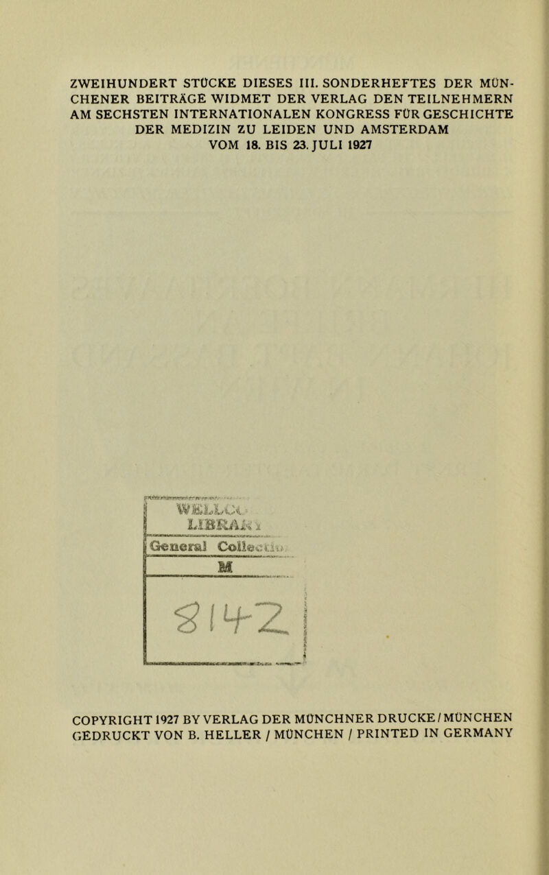 ZWEIHUNDERT STÜCKE DIESES III. SONDERHEFTES DER MÜN- CHENER BEITRÄGE WIDMET DER VERLAG DEN TEILNEHMERN AM SECHSTEN INTERNATIONALEN KONGRESS FÜR GESCHICHTE DER MEDIZIN ZU LEIDEN UND AMSTERDAM VOM 18. BIS 23. JULI 1927 WELLCi- G«iiemj Coü&oiju M COPYRIGHT 1927 BY VERLAG DER MÜNCHNER DRUCKE/MÜNCHEN GEDRUCKT VON B. HELLER / MÜNCHEN / PRINTED IN GERMANY
