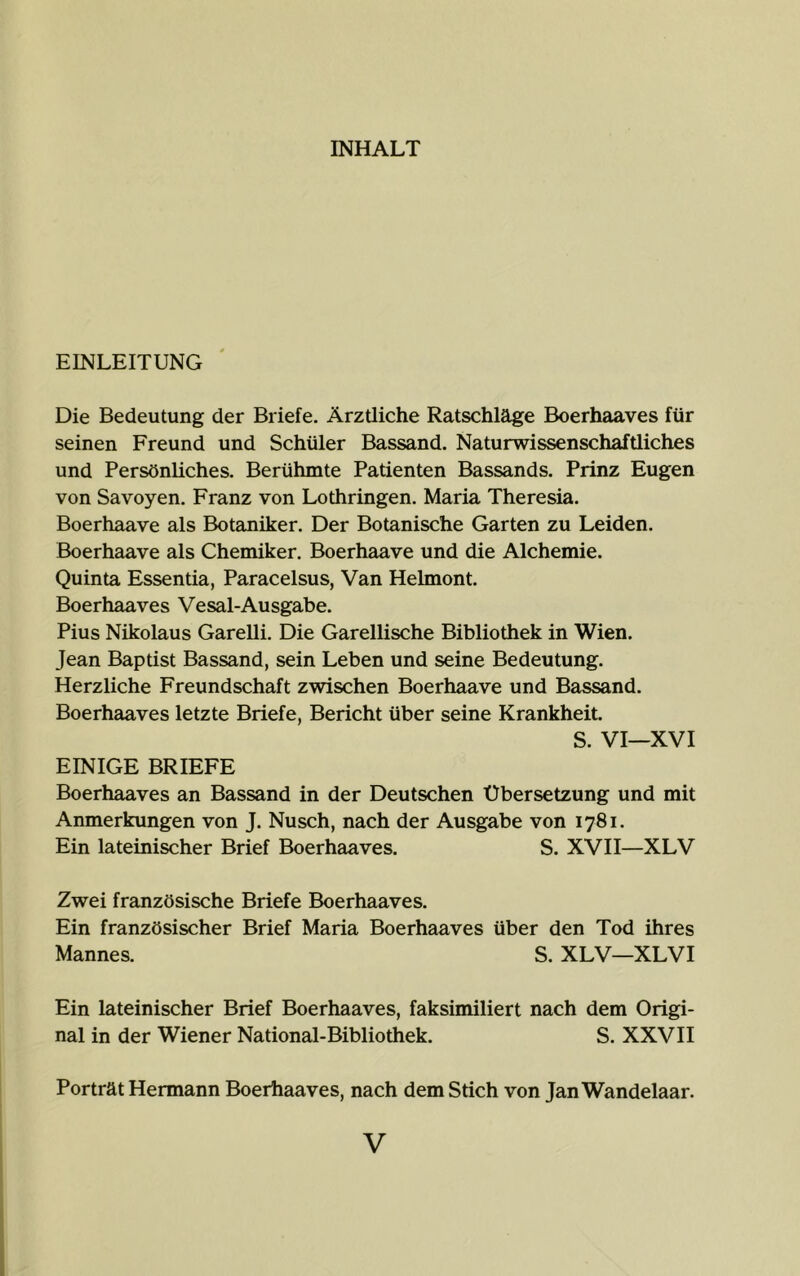 INHALT EINLEITUNG Die Bedeutung der Briefe. Ärztliche Ratschläge Boerhaaves für seinen Freund und Schüler Bassand. Naturwissenschaftliches und Persönliches. Berühmte Patienten Bassands. Prinz Eugen von Savoyen. Franz von Lothringen. Maria Theresia. Boerhaave als Botaniker. Der Botanische Garten zu Leiden. Boerhaave als Chemiker. Boerhaave und die Alchemie. Quinta Essentia, Paracelsus, Van Helmont. Boerhaaves Vesal-Ausgabe. Pius Nikolaus Garelli. Die Garellische Bibliothek in Wien. Jean Baptist Bassand, sein Leben und seine Bedeutung. Herzliche Freundschaft zwischen Boerhaave und Bassand. Boerhaaves letzte Briefe, Bericht über seine Krankheit. S. VI—XVI EINIGE BRIEFE Boerhaaves an Bassand in der Deutschen Übersetzung und mit Anmerkungen von J. Nusch, nach der Ausgabe von 1781. Ein lateinischer Brief Boerhaaves. S. XVII—XLV Zwei französische Briefe Boerhaaves. Ein französischer Brief Maria Boerhaaves über den Tod ihres Mannes. S. XLV—XLVI Ein lateinischer Brief Boerhaaves, faksimiliert nach dem Origi- nal in der Wiener National-Bibliothek. S. XXVII Porträt Hermann Boerhaaves, nach dem Stich von Jan Wandelaar.
