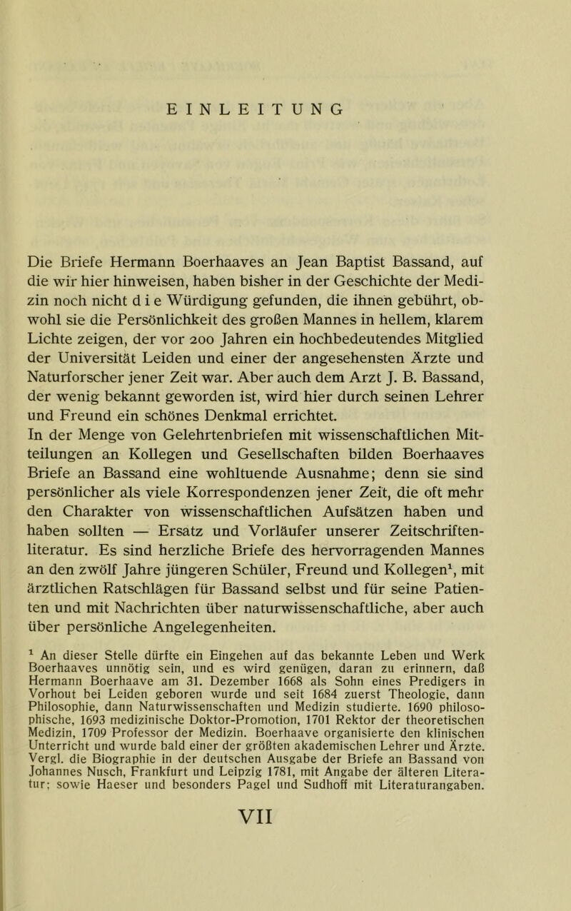 EINLEITUNG Die Briefe Hermann Boerhaaves an Jean Baptist Bassand, auf die wir hier hinweisen, haben bisher in der Geschichte der Medi- zin noch nicht die Würdigung gefunden, die ihnen gebührt, ob- wohl sie die Persönlichkeit des großen Mannes in hellem, klarem Lichte zeigen, der vor 200 Jahren ein hochbedeutendes Mitglied der Universität Leiden und einer der angesehensten Ärzte und Naturforscher jener Zeit war. Aber auch dem Arzt J. B. Bassand, der wenig bekannt geworden ist, wird hier durch seinen Lehrer und Freund ein schönes Denkmal errichtet. In der Menge von Gelehrtenbriefen mit wissenschaftlichen Mit- teilungen an Kollegen und Gesellschaften bilden Boerhaaves Briefe an Bassand eine wohltuende Ausnahme; denn sie sind persönlicher als viele Korrespondenzen jener Zeit, die oft mehr den Charakter von wissenschaftlichen Aufsätzen haben und haben sollten — Ersatz und Vorläufer unserer Zeitschriften- literatur. Es sind herzliche Briefe des hervorragenden Mannes an den zwölf Jahre jüngeren Schüler, Freund und Kollegen^, mit ärztlichen Ratschlägen für Bassand selbst und für seine Patien- ten und mit Nachrichten über naturwissenschaftliche, aber auch über persönliche Angelegenheiten. ^ An dieser Stelle dürfte ein Eingehen auf das bekannte Leben und Werk Boerhaaves unnötig sein, und es wird genügen, daran zu erinnern, daß Hermann Boerhaave am 31. Dezember 1668 als Sohn eines Predigers in Vorhout bei Leiden geboren wurde und seit 1684 zuerst Theologie, dann Philosophie, dann Naturwissenschaften und Medizin studierte. 1690 philoso- phische, 1693 medizinische Doktor-Promotion, 1701 Rektor der theoretischen Medizin, 1709 Professor der Medizin. Boerhaave organisierte den klinischen Unterricht und wurde bald einer der größten akademischen Lehrer und Ärzte. Vergl. die Biographie in der deutschen Ausgabe der Briefe an Bassand von Johannes Nusch, Frankfurt und Leipzig 1781, mit Angabe der älteren Litera- tur; sowie Haeser und besonders Pagel und Sudhoff mit Literaturangaben.