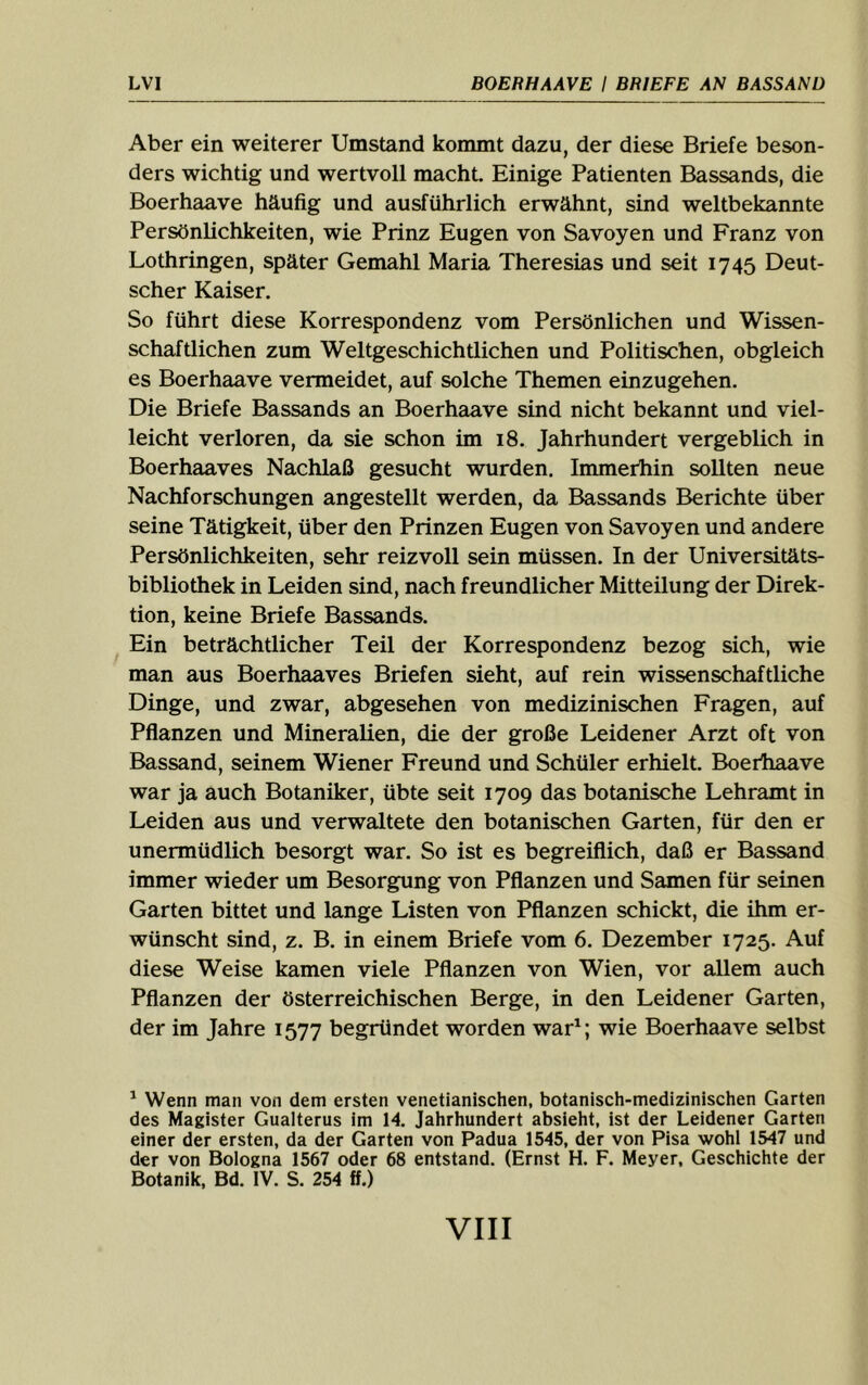 Aber ein weiterer Umstand kommt dazu, der diese Briefe beson- ders wichtig und wertvoll macht. Einige Patienten Bassands, die Boerhaave häufig und ausführlich erwähnt, sind weltbekannte Persönlichkeiten, wie Prinz Eugen von Savoyen und Franz von Lothringen, später Gemahl Maria Theresias und seit 1745 Deut- scher Kaiser. So führt diese Korrespondenz vom Persönlichen und Wissen- schaftlichen zum Weltgeschichtlichen und Politischen, obgleich es Boerhaave vermeidet, auf solche Themen einzugehen. Die Briefe Bassands an Boerhaave sind nicht bekannt und viel- leicht verloren, da sie schon im 18. Jahrhundert vergeblich in Boerhaaves Nachlaß gesucht wurden. Immerhin sollten neue Nachforschungen angestellt werden, da Bassands Berichte über seine Tätigkeit, über den Prinzen Eugen von Savoyen und andere Persönlichkeiten, sehr reizvoll sein müssen. In der Universitäts- bibliothek in Leiden sind, nach freundlicher Mitteilung der Direk- tion, keine Briefe Bassands. Ein beträchtlicher Teil der Korrespondenz bezog sich, wie man aus Boerhaaves Briefen sieht, auf rein wissenschaftliche Dinge, und zwar, abgesehen von medizinischen Fragen, auf Pflanzen und Mineralien, die der große Leidener Arzt oft von Bassand, seinem Wiener Freund und Schüler erhielt. Boerhaave war ja auch Botaniker, übte seit 1709 das botanische Lehramt in Leiden aus und verwaltete den botanischen Garten, für den er unermüdlich besorgt war. So ist es begreiflich, daß er Bassand immer wieder um Besorgung von Pflanzen und Samen für seinen Garten bittet und lange Listen von Pflanzen schickt, die ihm er- wünscht sind, z. B. in einem Briefe vom 6. Dezember 1725. Auf diese Weise kamen viele Pflanzen von Wien, vor allem auch Pflanzen der österreichischen Berge, in den Leidener Garten, der im Jahre 1577 begründet worden war^; wie Boerhaave selbst ^ Wenn man von dem ersten venetianischen, botanisch-medizinischen Garten des Magister Gualterus im 14. Jahrhundert absieht, ist der Leidener Garten einer der ersten, da der Garten von Padua 1545, der von Pisa wohl 1547 und der von Bologna 1567 oder 68 entstand. (Ernst H. F. Meyer, Geschichte der Botanik, Bd. IV. S. 254 ff.)