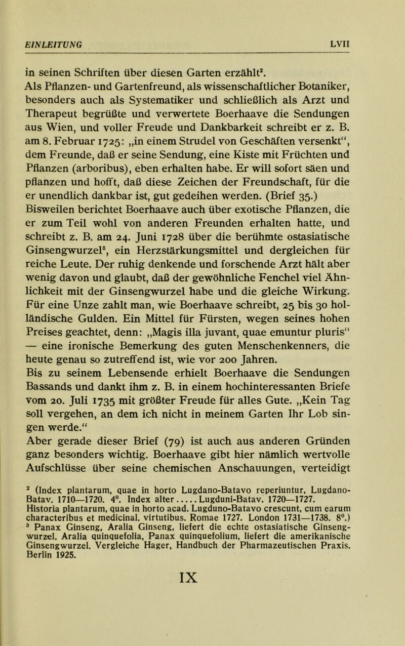 in seinen Schriften über diesen Garten erzählt*. Als Pflanzen- und Gartenfreund, als wissenschaftlicher Botaniker, besonders auch als Systematiker und schließlich als Arzt und Therapeut begrüßte und verwertete Boerhaave die Sendungen aus Wien, und voller Freude und Dankbarkeit schreibt er z. B. am 8. Februar 1725: „in einem Strudel von Geschäften versenkt“, dem Freunde, daß er seine Sendung, eine Kiste mit Früchten und Pflanzen (arboribus), eben erhalten habe. Er will sofort säen und pflanzen und hofft, daß diese Zeichen der Freundschaft, für die er unendlich dankbar ist, gut gedeihen werden. (Brief 35.) Bisweilen berichtet Boerhaave auch über exotische Pflanzen, die er zum Teil wohl von anderen Freunden erhalten hatte, und schreibt z. B. am 24. Juni 1728 über die berühmte ostasiatische Ginsengwurzel®, ein Herzstärkungsmittel und dergleichen für reiche Leute. Der ruhig denkende und forschende Arzt hält aber wenig davon und glaubt, daß der gewöhnliche Fenchel viel Ähn- lichkeit mit der Ginsengwurzel habe und die gleiche Wirkung. Für eine Unze zahlt man, wie Boerhaave schreibt, 25 bis 30 hol- ländische Gulden. Ein Mittel für Fürsten, wegen seines hohen Preises geachtet, denn: „Magis illa juvant, quae emuntur pluris“ — eine ironische Bemerkung des guten Menschenkenners, die heute genau so zutreffend ist, wie vor 200 Jahren. Bis zu seinem Lebensende erhielt Boerhaave die Sendungen Bassands und dankt ihm z. B. in einem hochinteressanten Briefe vom 20. Juli 1735 mit größter Freude für alles Gute. „Kein Tag soll vergehen, an dem ich nicht in meinem Garten Ihr Lob sin- gen werde.“ Aber gerade dieser Brief (79) ist auch aus anderen Gründen ganz besonders wichtig. Boerhaave gibt hier nämlich wertvolle Aufschlüsse über seine chemischen Anschauungen, verteidigt * (Index plantarum, quae in horto Lugdano-Batavo reperiuntur, Lugdano- Batav. 17io—1720. 4®. Index alter Lugduni-Batav. 1720—1727. Historia plantarum, quae in horto acad. Lugduno-Batavo crescunt, cum earum characteribus et medicinal. virtutibus. Romae 1727. London 1731—1738. 8®.) ® Panax Ginseng, Aralia Ginseng, liefert die echte ostasiatische Ginseng- wurzel. Aralia quinquefolia, Panax quinquefolium, liefert die amerikanische Ginsengwurzel. Vergleiche Hager, Handbuch der Pharmazeutischen Praxis. Berlin 1925.