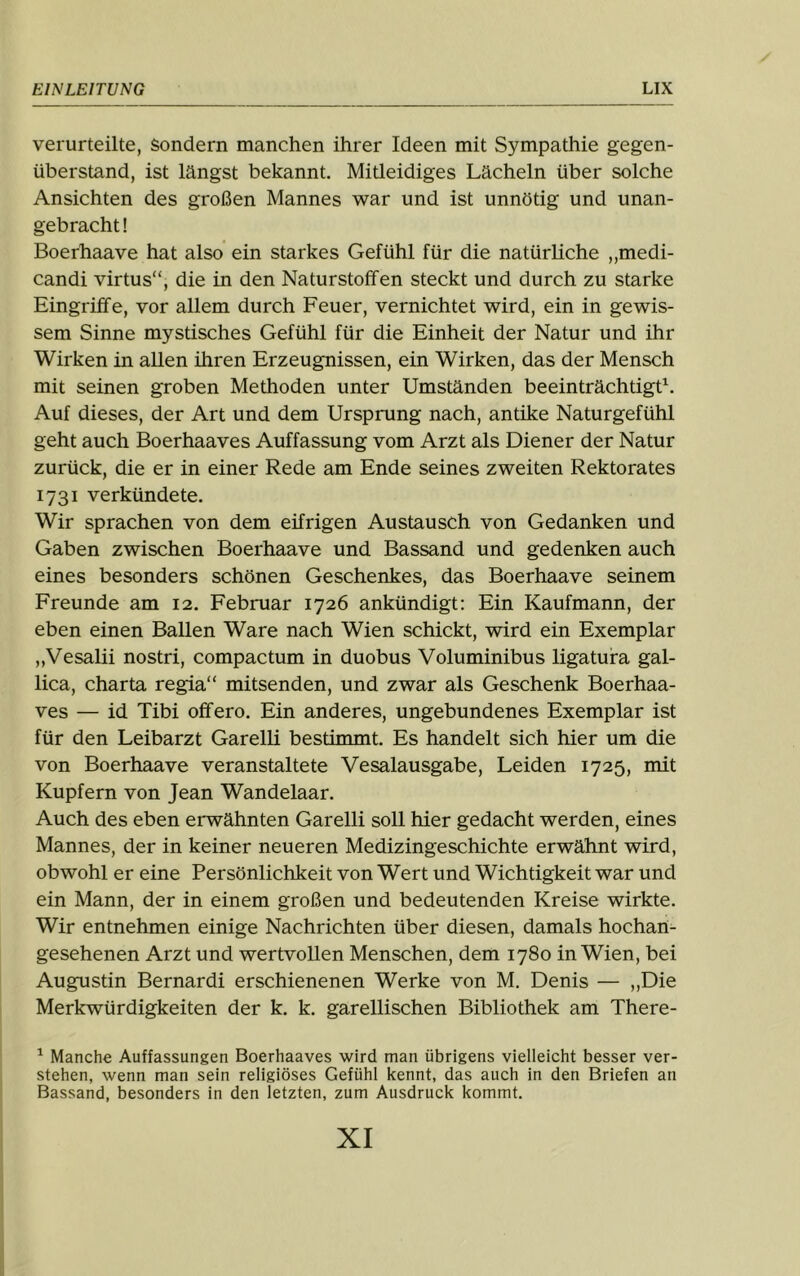 verurteilte, Sondern manchen ihrer Ideen mit Sympathie gegen- überstand, ist längst bekannt. Mitleidiges Lächeln über solche Ansichten des großen Mannes war und ist unnötig und unan- gebracht ! Boerhaave hat also ein starkes Gefühl für die natürliche „medi- candi virtus“, die in den Naturstoffen steckt und durch zu starke Eingriffe, vor allem durch Feuer, vernichtet wird, ein in gewis- sem Sinne mystisches Gefühl für die Einheit der Natur und ihr Wirken in allen üiren Erzeugnissen, ein Wirken, das der Mensch mit seinen groben Methoden unter Umständen beeinträchtigt. Auf dieses, der Art und dem Ursprung nach, antike Naturgefühl geht auch Boerhaaves Auffassung vom Arzt als Diener der Natur zurück, die er in einer Rede am Ende seines zweiten Rektorates 1731 verkündete. Wir sprachen von dem eifrigen Austausch von Gedanken und Gaben zwischen Boerhaave und Bassand und gedenken auch eines besonders schönen Geschenkes, das Boerhaave seinem Freunde am 12. Februar 1726 ankündigt; Ein Kaufmann, der eben einen Ballen Ware nach Wien schickt, wird ein Exemplar ,,Vesalii nostri, compactum in duobus Voluminibus ligatuira gal- lica, Charta regia“ mitsenden, und zwar als Geschenk Boerhaa- ves — id Tibi offero. Ein anderes, ungebundenes Exemplar ist für den Leibarzt Garelli bestimmt. Es handelt sich hier um die von Boerhaave veranstaltete Vesalausgabe, Leiden 1725, mit Kupfern von Jean Wandelaar. Auch des eben erwähnten Garelli soll hier gedacht werden, eines Mannes, der in keiner neueren Medizingeschichte erwähnt wird, obwohl er eine Persönlichkeit von Wert und Wichtigkeit war und ein Mann, der in einem großen und bedeutenden Kreise wirkte. Wir entnehmen einige Nachrichten über diesen, damals hochan- gesehenen Arzt und wertvollen Menschen, dem 1780 in Wien, bei Augustin Bernardi erschienenen Werke von M. Denis — „Die Merkwürdigkeiten der k. k. garellischen Bibliothek am There- ^ Manche Auffassungen Boerhaaves wird man übrigens vielleicht besser ver- stehen, wenn man sein religiöses Gefühl kennt, das auch in den Briefen an Bassand, besonders in den letzten, zum Ausdruck kommt.