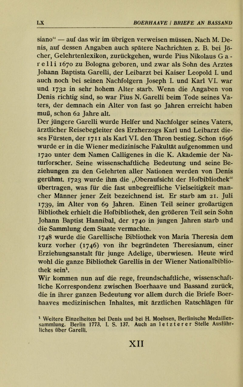 siano“ — auf das wir im übrigen verweisen müssen. Nach M. De- nis, auf dessen Angaben auch spätere Nachrichten z. B. bei Jö- cher, Gelehrtenlexikon, zurückgehen, wurde Pius Nikolaus G a - r elli 1670 zu Bologna geboren, und zwar als Sohn des Arztes Johann Baptista Garelli, der Leibarzt bei Kaiser Leopold L und auch noch bei seinen Nachfolgern Joseph I. und Karl VL war und 1732 in sehr hohem Alter starb. Wenn die Angaben von Denis richtig sind, so war Pius N. Garelli beim Tode seines Va- ters, der demnach ein Alter von fast 90 Jahren erreicht haben muß, schon 62 Jahre alt. Der jüngere Garelli wurde Helfer und Nachfolger seines Vaters, ärztlicher Reisebegleiter des Erzherzogs Karl und Leibarzt die- ses Fürsten, der 1711 als Karl VI. den Thron bestieg. Schon 1696 wurde er in die Wiener medizinische Fakultät aufgenommen und 1720 unter dem Namen Calligenes in die K. Akademie der Na- turforscher. Seine wissenschaftliche Bedeutung und seine Be- ziehungen zu den Gelehrten aller Nationen werden von Denis gerühmt. 1723 wurde ihm die „Oberaufsicht der Hofbibliothek“ übertragen, was für die fast unbegreifliche Vielseitigkeit man- cher Männer jener Zeit bezeichnend ist. Er starb am 21. Juli 1739, im Alter von 69 Jahren. Einen Teil seiner großartigen Bibliothek erhielt die Hofbibliothek, den größeren Teil sein Sohn Johann Baptist Hannibal, der 1740 in jungen Jahren starb und die Sammlung dem Staate vermachte. 1748 wurde die Garellische Bibliothek von Maria Theresia dem kurz vorher (1746) von ihr begründeten Theresianum, einer Erziehungsanstalt für junge Adelige, überwiesen. Heute wird wohl die ganze Bibliothek Garellis in der Wiener Nationalbiblio- thek sein^. Wir kommen nun auf die rege, freundschaftliche, wissenschaft- liche Korrespondenz zwischen Boerhaave und Bassand zurück, die in ihrer ganzen Bedeutung vor allem durch die Briefe Boer- haaves medizinischen Inhaltes, mit ärztlichen Ratschlägen für ^ Weitere Einzelheiten bei Denis und bei H. Moehsen, Berlinische Medaillen- sammlung. Berlin 1773. I. S. 137. Auch an letzterer Stelle Ausführ- liches über Garelli.