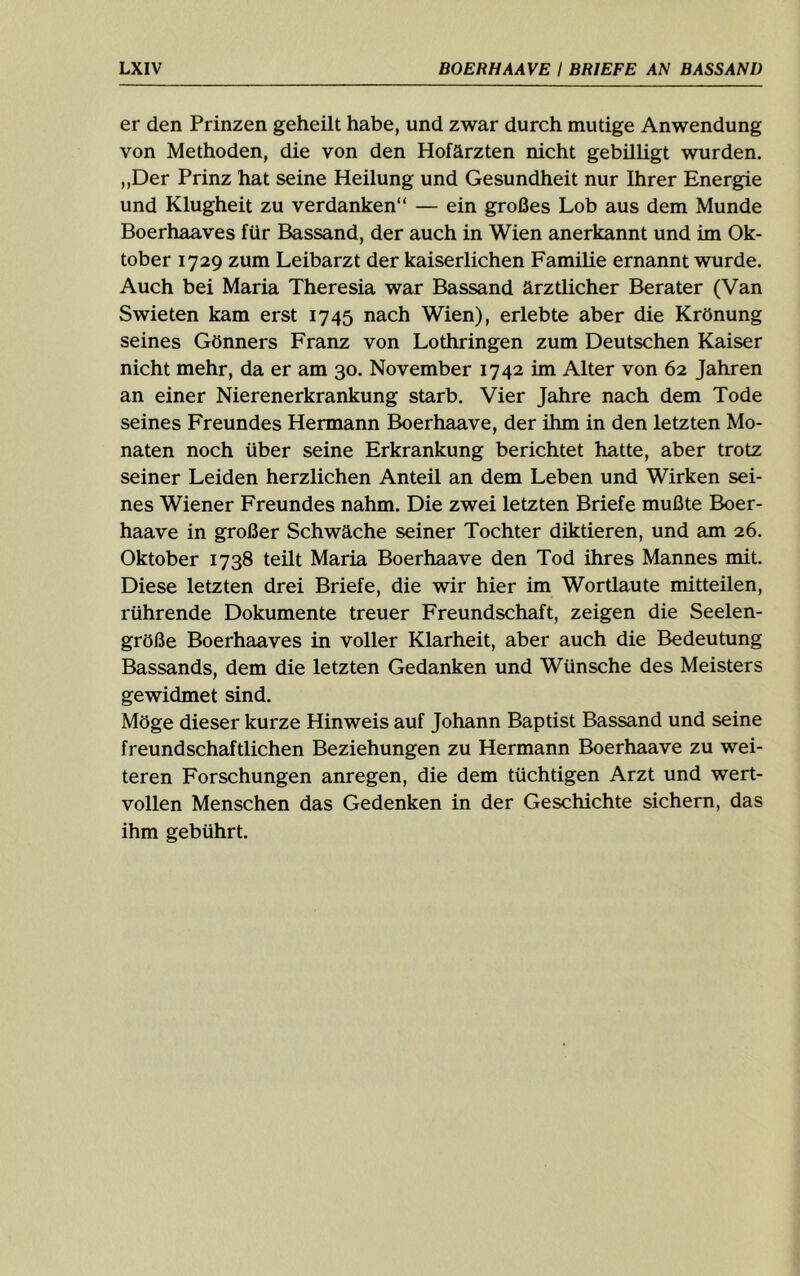 er den Prinzen geheilt habe, und zwar durch mutige Anwendung von Methoden, die von den Hofärzten nicht gebilligt wurden. „Der Prinz hat seine Heilung und Gesundheit nur Ihrer Energie und Klugheit zu verdanken“ — ein großes Lob aus dem Munde Boerhaaves für Bassand, der auch in Wien anerkannt und im Ok- tober 1729 zum Leibarzt der kaiserlichen Familie ernannt wurde. Auch bei Maria Theresia war Bassand ärztlicher Berater (Van Swieten kam erst 1745 nach Wien), erlebte aber die Krönung seines Gönners Franz von Lothringen zum Deutschen Kaiser nicht mehr, da er am 30. November 1742 im Alter von 62 Jahren an einer Nierenerkrankung starb. Vier Jahre nach dem Tode seines Freundes Hermann Boerhaave, der ihm in den letzten Mo- naten noch über seine Erkrankung berichtet hatte, aber trotz seiner Leiden herzlichen Anteil an dem Leben und Wirken sei- nes Wiener Freundes nahm. Die zwei letzten Briefe mußte Boer- haave in großer Schwäche seiner Tochter diktieren, und am 26. Oktober 1738 teilt Maria Boerhaave den Tod ihres Mannes mit. Diese letzten drei Briefe, die wir hier im Wortlaute mitteilen, rührende Dokumente treuer Freundschaft, zeigen die Seelen- größe Boerhaaves in voller Klarheit, aber auch die Bedeutung Bassands, dem die letzten Gedanken und Wünsche des Meisters gewidmet sind. Möge dieser kurze Hinweis auf Johann Baptist Bassand und seine freundschaftlichen Beziehungen zu Hermann Boerhaave zu wei- teren Forschungen anregen, die dem tüchtigen Arzt und wert- vollen Menschen das Gedenken in der Geschichte sichern, das ihm gebührt.