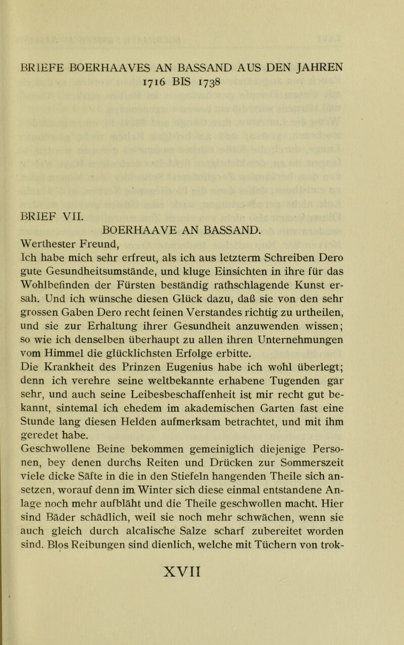 BRIEFE BOERHAAVES AN BASSAND AUS DEN JAHREN 1716 BIS 1738 BRIEF VIL BOERHAAVE AN BASSAND. Werthester Freund, Ich habe mich sehr erfreut, als ich aus letzterm Schreiben Dero gute Gesundheitsumstände, und kluge Einsichten in ihre für das Wohlbefinden der Fürsten beständig rathschlagende Kunst er- sah. Und ich wünsche diesen Glück dazu, daß sie von den sehr grossen Gaben Dero recht feinen Verstandes richtig zu urtheilen, und sie zur Erhaltung ihrer Gesundheit anzuwenden wissen; so wie ich denselben überhaupt zu allen ihren Unternehmungen vom Himmel die glücklichsten Erfolge erbitte. Die Krankheit des Prinzen Eugenius habe ich wohl überlegt; denn ich verehre seine weltbekannte erhabene Tugenden gar sehr, und auch seine Leibesbeschaffenheit ist mir recht gut be- kannt, sintemal ich ehedem im akademischen Garten fast eine Stunde lang diesen Helden aufmerksam betrachtet, und mit ihm geredet habe. Geschwollene Beine bekommen gemeiniglich diejenige Perso- nen, bey denen durchs Reiten und Drücken zur Sommerszeit viele dicke Säfte in die in den Stiefeln hangenden Theile sich an- setzen, worauf denn im Winter sich diese einmal entstandene An- lage noch mehr aufbläht und die Theile geschwollen macht. Hier sind Bäder schädlich, weil sie noch mehr schwächen, wenn sie auch gleich durch alcalische Salze scharf zubereitet worden sind. Bios Reibungen sind dienlich, welche mit Tüchern von trok-