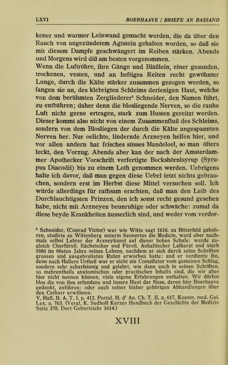 kener und warmer Leinwand gemacht werden, die da über den Rauch von angezündetem Agtstein gehalten worden, so daß sie mit diesem Dampfe geschwängert im Reiben stärken. Abends und Morgens wird diß am besten vorgenommen. Wenn die Luftröhre, üire Gänge und Bläßlein, einer gesunden, trockenen, vesten, und an heftiges Reiten recht gewöhnter Lunge, durch die Kälte stärker zusammen gezogen werden, so fangen sie an, des klebrigten Schleims derienigen Haut, welche von dem berühmten Zergliederer^ Schneider, den Namen führt, zu entbähren; daher denn die blosUegende Nerven, so die rauhe Luft nicht gerne ertragen, stark zum Husten gereitzt werden. Dieser kommt also nicht von einem Zusammenfluß des Schleims, sondern von dem Biosliegen der durch die Kälte angespannten Nerven her. Nur oelichte, lindernde Arzneyen helfen hier, und vor allen andern hat frisches süsses Mandeloel, so man öfters leckt, den Vorzug. Abends aber kan der nach der Amsterdam- mer Apothecker Vorschrift verfertigte Bockshömlsyrup (Syru- pus Diacodii) bis zu einem Loth genommen werden. Uebrigens halte ich davor, daß man gegen diese Uebel ietzt nichts gebrau- chen, sondern erst im Herbst diese Mittel versuchen soll. Ich würde allerdings für rathsam erachten, daß man den Leib des Durchlauchtigsten Prinzen, den ich sonst recht gesund gesehen habe, nicht mit Arzneyen beunruhige oder schwäche: zumal da diese beyde Krankheiten äusserlich sind, und weder vom verdor- ^ Schneider, (Conrad Victor) war wie Witte sagt 1616. zu Bitterfeld geboh- ren, studirte zu Wittenberg unterm Sennertus die Medicin, ward aber nach- mals selbst Lehrer der Arzneykunst auf dieser hohen Schule; wurde zu- gleich Churfürstl. Sächsischer und Fürstl. Anhaitischer Leibarzt und starb 1680 im 66sten Jahre seines Lebens, nachdem er sich durch seine Schriften grossen und ausgebreiteten Ruhm erworben hatte: und er verdiente ihn, denn nach Hallers Urtheil war er nicht ein Compilator vom gemeinen Schlag, sondern sehr scharfsinnig und gelehrt, wie dann auch in seinen Schriften, so mehrentheils anatomischen oder practischen Inhalts sind, die wir aber hier nicht nennen können, viele eigene Erfahrungen enthalten. Wir dürfen blos die von ihm erfundene und innere Haut der Nase, deren hier Boerhaave gedenkt, anführen: oder auch seiner hieher gehörigen Abhandlungen über den Catharr erwähnen. V. Hall. B. A. T. I. p. 412. Portal. H. d’ An. Ch. T. II. p. 617. Kaestn. med. Gel. Lex. p. 763. (Vergl. K. Sudhoff Kurzes Handbuch der Geschichte der Medizin Seite 278. Dort Geburtsiahr 1614.)