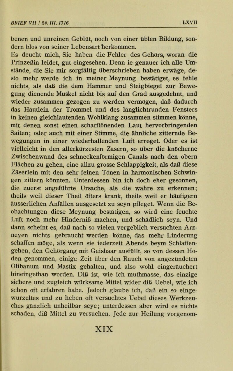 benen und unreinen Geblüt, noch von einer üblen Bildung, son- dern blos von seiner Lebensart herkommen. Es deucht mich. Sie haben die Fehler des Gehörs, woran die Prinzeßin leidet, gut eingesehen. Denn ie genauer ich alle Um- stände, die Sie mir sorgfältig überschrieben haben erwäge, de- sto mehr werde ich in meiner Meynung bestätiget, es fehle nichts, als daß die dem Hammer und Steigbiegel zur Bewe- gung dienende Muskel nicht bis auf den Grad ausgedehnt, und wieder zusammen gezogen zu werden vermögen, daß dadurch das Häutlein der Trommel und des länglichtrunden Fensters in keinen gleichlautenden Wohlklang zusammen stimmen könne, mit denen sonst einen scharftönenden Laut hervorbringenden Saiten; oder auch mit einer Stimme, die ähnliche zitternde Be- wegungen in einer wiederhallenden Luft erreget. Oder es ist vielleicht in den allerkürzesten Zasern, so über die knöcherne Zwischenwand des schneckenförmigen Canals nach den obern Flächen zu gehen, eine allzu grosse Schlappigkeit, als daß diese Zäserlein mit den sehr feinen Tönen in harmonischen Schwin- gen zittern könnten. Unterdessen bin ich doch eher gesonnen, die zuerst angeführte Ursache, als die wahre zu erkennen; theils weil dieser Theil öfters krank, theüs weil er häufigem äusserüchen Anfällen ausgesetzt zu seyn pfleget. Wenn die Be- obachtungen diese Meynung bestätigen, so wird eine feuchte Luft noch mehr Hindemiß machen, und schädlich seyn. Und dann scheint es, daß nach so vielen vergeblich versuchten Arz- neyen nichts gebraucht werden könne, das mehr Linderung schaffen möge, als wenn sie iederzeit Abends beym Schlaffen- gehen, den Gehörgang mit Geishaar ausfüllt, so von dessen Ho- den genommen, einige Zeit über den Rauch von angezündeten Olibanum und Mastix gehalten, und also wohl eingeräuchert hineingethan worden. Diß ist, wie ich muthmasse, das einzige sichere und zugleich würksame Mittel wider diß Uebel, wie ich schon oft erfahren habe. Jedoch glaube ich, daß ein so einge- wurzeltes und zu heben oft versuchtes Uebel dieses Werkzeu- ches gänzlich unheilbar seye; unterdessen aber wird es nichts schaden, diß Mittel zu versuchen. Jede zur Heilung vorgenom-