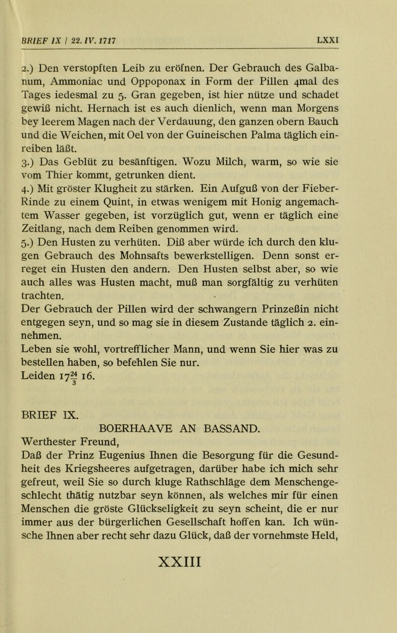 2. ) Den verstopften Leib zu eröfnen. Der Gebrauch des Galba- num, Ammoniac und Oppoponax in Form der Pillen 4mal des Tages iedesmal zu 5. Gran gegeben, ist hier nütze und schadet gewiß nicht. Hernach ist es auch dienlich, wenn man Morgens bey leerem Magen nach der Verdauung, den ganzen obern Bauch und die Weichen, mit Oel von der Guineischen Palma täglich ein- reiben läßt. 3. ) Das Geblüt zu besänftigen. Wozu Milch, warm, so wie sie vom Thier kommt, getrunken dient. 4. ) Mit gröster Klugheit zu stärken. Ein Aufguß von der Fieber- Rinde zu einem Quint, in etwas wenigem mit Honig angemach- tem Wasser gegeben, ist vorzüglich gut, wenn er täglich eine Zeitlang, nach dem Reiben genommen wird. 5. ) Den Husten zu verhüten. Diß aber würde ich durch den klu- gen Gebrauch des Mohnsafts bewerkstelligen. Denn sonst er- reget ein Husten den andern. Den Husten selbst aber, so wie auch alles was Husten macht, muß man sorgfältig zu verhüten trachten. Der Gebrauch der Pillen wird der schwängern Prinzeßin nicht entgegen seyn, und so mag sie in diesem Zustande täglich 2. ein- nehmen. Leben sie wohl, vortrefflicher Mann, und wenn Sie hier was zu bestellen haben, so befehlen Sie nur. Leiden 17^ 16. BRIEF IX. BOERHAAVE AN BASSAND. Werthester Freund, Daß der Prinz Eugenius Ihnen die Besorgung für die Gesund- heit des Kriegsheeres aufgetragen, darüber habe ich mich sehr gefreut, weil Sie so durch kluge Rathschläge dem Menschenge- schlecht thätig nutzbar seyn können, als welches mir für einen Menschen die gröste Glückseligkeit zu seyn scheint, die er nur immer aus der bürgerlichen Gesellschaft hoffen kan. Ich wün- sche Ihnen aber recht sehr dazu Glück, daß der vornehmste Held,