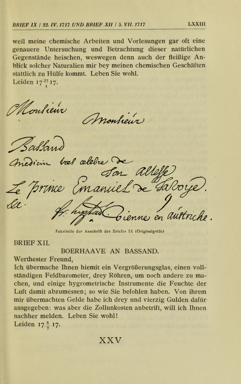 weil meine chemische Arbeiten und Vorlesungen gar oft eine genauere Untersuchung und Betrachtung dieser natürlichen Gegenstände heischen, weswegen denn auch der fleißige An- blick solcher Naturalien mir bey meinen chemischen Geschäften stattlich zu Hülfe kommt. Leben Sie wohl. Leiden 17 17. ' 4 ' BRIEF XII. BOERHAAVE AN BASSAND. Werthester Freund, Ich übermache Ihnen hiemit ein Vergrößerungsglas, einen voll- ständigen Feldbarometer, drey Röhren, um noch andere zu ma- chen, und einige hygrometrische Instrumente die Feuchte der Luft damit abzumessen; so wie Sie befohlen haben. Von ihrem mir übermachten Gelde habe ich drey und vierzig Gulden dafür ausgegeben: was aber die Zollunkosten anbetrift, will ich Ihnen nachher melden. Leben Sie wohl! Leiden 17 A 17.