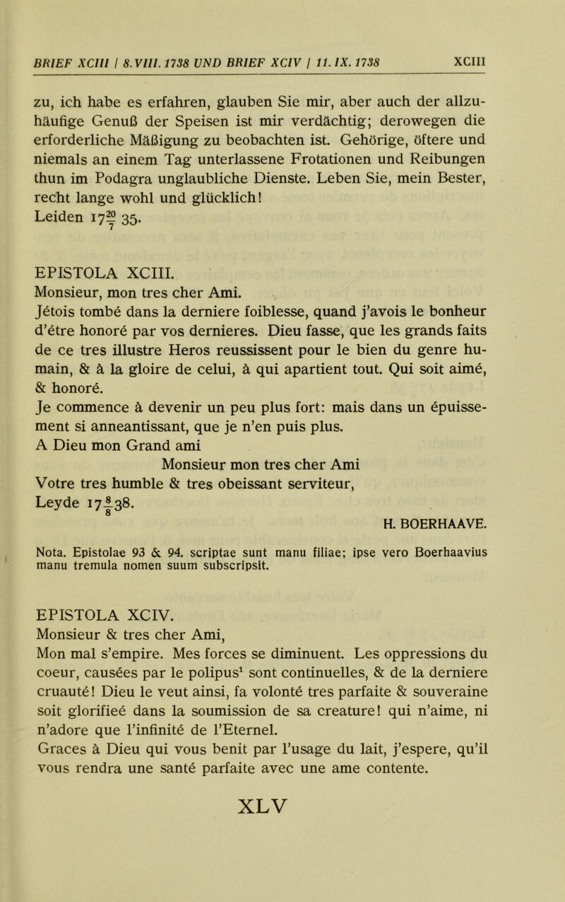 ZU, ich habe es erfahren, glauben Sie mir, aber auch der allzu- häufige Genuß der Speisen ist mir verdächtig; derowegen die erforderliche Mäßigung zu beobachten ist. Gehörige, öftere und niemals an einem Tag unterlassene Frotationen und Reibungen thun im Podagra unglaubliche Dienste. Leben Sie, mein Bester, recht lange wohl und glücklich! Leiden 17^ 35. EPISTOLA XCIII. Monsieur, mon tres eher Ami. J6tois tombe dans la demiere foiblesse, quand j’avois le bonheur d’6tre honorö par vos dernieres. Dieu fasse, que les grands faits de ce tres illustre Heros reussissent pour le bien du genre hu- main, & ä la gloire de celui, ä qui apartient tout. Qui soit aimö, & honor6. Je commence ä devenir un peu plus fort: mais dans un epuisse- ment si anneantissant, que je n’en puis plus. A Dieu mon Grand ami Monsieur mon tres eher Ami Votre tres humble & tres obeissant serviteur, Leyde 17I38. H. BOERHAAVE. Nota. Epistolae 93 &. 94. scriptae sunt manu filiae; ipse vero Boerhaavius manu tremula nomen suum subscripsit. EPISTOLA XCIV. Monsieur & tres eher Ami, Mon mal s’empire. Mes forces se diminuent. Les oppressions du Coeur, causees par le polipus^ sont continuelles, & de la derniere cruaut^l Dieu le veut ainsi, fa volonte tres parfaite & souveraine soit glorifie6 dans la soumission de sa creature! qui n’aime, ni n’adore que Pinfinitö de l’Eternel. Graces ä Dieu qui vous benit par l’usage du lait, j’espere, qu’il vous rendra une sante parfaite avec une ame contente.