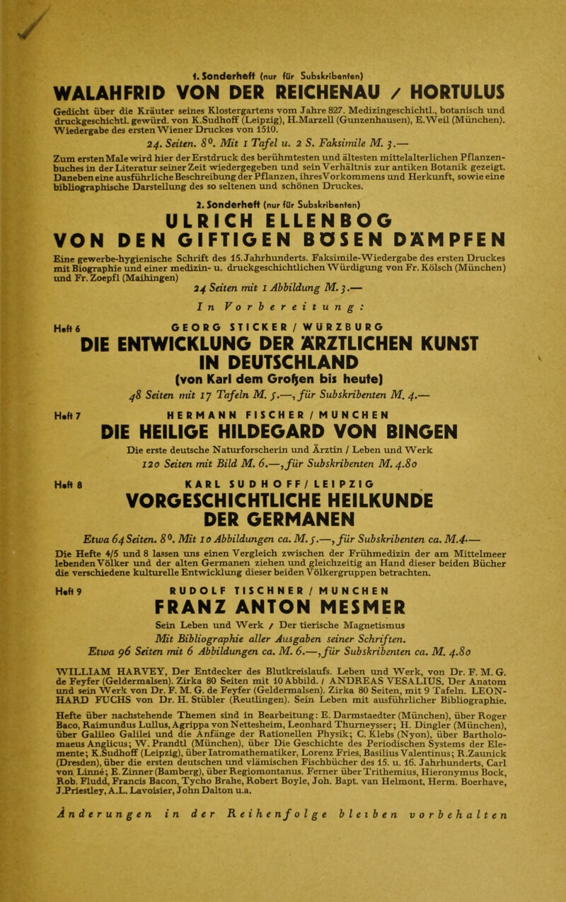 t. Sonderheft (nur für Subskribanfan) WALAHFRID VON DER REICHENAU / HORTULUS Gedicht über die Kräuter seines Klostergartens vom Jahre 827. Medizingeschichtl., botanisch und druckgeschichtL gewürd. von K.Sudhoff (Leipzig), H.MarzeU (Gunzenhausen), E.Weü (München). Wiedergabe des ersten Wiener Druckes von 1510. 24, Seiten, Ä®. Mit l Tafel u. 2 S. Faksimile M. j.— Zum ersten Male wird hier der Erstdruck des berühmtesten und ältesten mittelalterlichen Pflanzen- buches in der Literatur seinerzeit wiedergegeben und sein Verhältnis zur antiken Botanik gezeigt. Daneben eine ausführliche Beschreibung der Pflanzen, ihres Vorkommens und Herkunft, sowie eine bibliographische Darstellung des so seltenen und schönen Druckes. 2. Sonderheft (nur fUr Subskribenten) ULRICH ELLENBOG VON DEN GIFTIGEN BOSEN DÄMPFEN Eine gewerbe-hygienische Schrift des 15. Jahrhunderts. Faksimile-Wiedergabe des ersten Druckes mit Biographie und einer medizin- u. druckgeschichtlichen Würdigung von Fr. Kölsch (München) und Fr. Zoepfl (Maihingen) 24 Seiten mit l Abbildung M.}.— In Vorbereitung: Haft 6 DIE GEORG ST I CKER / WURZBURG ENTWICKLUNG DER ÄRZTLICHEN KUNST IN DEUTSCHLAND (von Karl dem Großen bis heute| 48 Seiten mit 17 Tafeln M. /.—,für Subskribenten M. 4.— Haft? HERMANN F I SCHER / MUNCHEN DIE HEILIGE HILDEGARD VON BINGEN Die erste deutsche Naturforscherin imd Ärztin / Leben und Werk 120 Seiten mit Bild M. 6.—,für Subskribenten M.4.80 Haft 8 KARLSUDHOFF/LEIPZIG VORGESCHICHTLICHE HEILKUNDE DER GERMANEN Etwa 64 Seiten. S®. Mit 10 Abbildungen ca. M.j.—,für Subskribenten ca. M.4-— Die Hefte 4/5 und 8 lassen uns einen Vergleich zwischen der Frühmedizin der am Mittelmeer lebenden Völker und der alten Germanen ziehen und gleichzeitig an Hand dieser beiden Bücher die verschiedene kultiurelle Entwicklung dieser beiden Völkergruppen betrachten. Haft 9 RUDOLF TISCHNER/MUNCHEN FRANZ ANTON MESMER Sein Leben und Werk / Der tierische Magnetismus Mit Bibliographie aller Ausgaben seiner Schriften. Etwa p6 Seiten mit 6 Abbildungen ca. M. 6.—,für Subskribenten ca. M. 4.80 WILLIAM HARVEY, Der Entdecker des Blutkreislaufs. Leben und Werk, von Dr. F. M. G. de Feyfer (Geldermalsen). Zirka 80 Seiten mit 10 Abbild. / ANDREAS VESALIUS. Der Anatom und sein Werk von Dr. F. M. G. de Feyfer (Geldermalsen). Zirka 80 Seiten, mit 9 Tafeln. LEON- HARD FUCHS von Dr. H. Stübler (Reutlingen). Sein Leben mit ausführlicher Bibliographie. Hefte über nachstehende Themen sind in Bearbeitimg: E. Darmstaedter (München), über Roger Baco, Raimundus Lullus, A^ppa von Nettesheim, Leonhard Thumeysser; H. Dingler (München), über Galileo GalUei und (he Anfänge der Rationellen Physik; C. Klebs (Nyon), über Bartholo- maeus Anglicus; W. Prandtl (München), über Die Geschichte des Periodischen Systems der Ele- mente; K.Sudhoff (Leipzig), überlatromathematiker, Lorenz Fries, Basüius Valentinus; R.Zaunick (Dresden), über (he ersten deutschen und vlämischen Fischbücher des 15. u. 16. Jahrhunderts, Carl von Linne; E.Zlnner (Bamberg), über Regiomontanus. Ferner überTrithemius, Hieronymus Bock, Roh. Flud(i, Francis Bacon, Tycho Brahe, Robert Boyle, Joh. Bapt. van Helmont. Herrn. Boerhave, JExlestley, A.L. Lavoisier, John Dalton u.a. Änderungen in der Reihenfolg e bleiben Vorbehalten