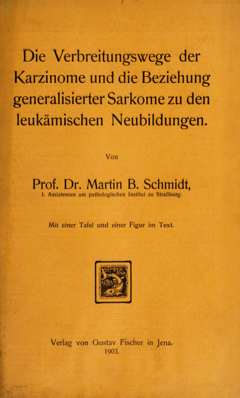 ! Die Verbreitungswege der Karzinome und die Beziehung generalisierter Sarkome zu den leukämischen Neubildungen. Prof. Dr. Martin B. Schmidt, I. Assistenten am pathologischen Institut zu Straßburg. Mit einer Tafel und einer Figur im Text. Verlag von Gustav Fischer in Jena. 1903.