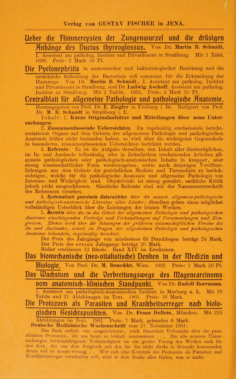 Verlag von GUSTAV FISCHER in JENA. lieber die flimmercysten der Zungeniuurzel und die drüsigen .ffnbänge des Ductus tbyreoglossus. von Dr. Martin b. Schmidt, I. Assistent am patholog. Institut und Privatdozent in Straßburg. Mit 1 Tafel. 1896. Preis: 2 Mark 50 Pf. Die Pyelonephritis in anatomischer und bakteriologischer Beziehung und die ursächliche Bedeutung des Bacterium coli commune für die Erkrankung der Harnwege. Von Dr. Martin B. Schmidt, I. Assistent am patholog. Institut und Privatdozent in Straßburg, und Dr. Ludwig Aschoff, Assistent am patholog. Institut zu Straßburg. Mit 2 Tafeln. 1893. Preis: 4 Mark 50 Pf. Centralblatt für allgemeine Pathologie und pathologische Anatomie. Herausgegeben von Prof. Dr. E. Ziegler in Freiburg i. Br. Redigiert von Prof. Dr. M. B. Schmidt in Straßburg i. E. Inhalt: 1. Kurze Originalaufsätze und Mitteilungen über neue Unter¬ suchungen. 2. Zusammenfassende Uebersichten. Da regelmäßig erscheinende bericht¬ erstattende Organe auf dem Gebiete der allgemeinen Pathologie und pathologischen Anatomie früher nicht bestanden haben, so wird über die wichtigsten Gegenstände in besonderen, zusammenfassenden Uebersichten berichtet werden. 3. Referate. Es ist die Aufgabe derselben, den Inhalt aller diesbezüglichen, im In- und Auslande selbständig oder in Zeitschriften erscheinenden Arbeiten all¬ gemein pathologischen oder pathologisch-anatomischen Inhalts in knapper, aber streng wissenschaftlicher Form wiederzugeben, sowie auch diejenigen Veröffent¬ lichungen aus dem Gebiete der gerichtlichen Medizin und Tiermedizin zu berück¬ sichtigen , welche für die pathologische Anatomie und allgemeine Pathologie von Interesse und Wichtigkeit sind. Objektivität ist streng gewahrt, sachliche Kritik jedoch nicht ausgeschlossen. Sämtliche Referate sind mit der Namensunterschrift des Referenten versehen. 4. Systematisch geordnete Uebersichten über die neueste allgemein-pathologische und 'pathologisch-anatomische Literatur aller Länder; dieselben geben einen möglichst vollständigen Ueberblick über die Leistungen der letzten Wochen. 5. Berichte über die in das Gebiet der allgemeinen Pathologie und pathologischen Anatomie einschlagenden Vorträge und Verhandlungen auf Versammlungen und Kon¬ gressen. Ebenso wird über die Sitzungen der größeren wissenschaftlichen Vereine des Ln- und Auslandes, soweit sie Fragen der allgemeinen Pathologie und pathologischen Anatomie behandeln, regelmäßig berichtet. Der Preis des Jahrgangs von mindestens 65 Druckbogen beträgt 24 Mark. Der Preis des ersten Jahrgangs beträgt 20 Mark. Bisher erschienen 13 Bände. Band XIV im Erscheinen. Das biomecbanisdie (neo-oitalistisdie) Denken in der TBedizin und Biologie* Von Prof. Dr. M. Benedikt, Wien. 1902. Preis: 1 Mark 50 Pf. Das Wachstum und die Oerbreitungswege des IDagencarcinoms Dom anatomisch-klinischen Standpunkt, von Dr. Rudolf Borrmann, 1. Assistent am pathologisch-anatomischen Institut in Marburg a. L. Mit 16 Tafeln und 21 Abbildungen im Text. 1901. Preis: 16 Mark. Die Protozoen als Parasiten und Krankheitserreger nacb biolo- gi$d)efl Gesichtspunkten. V°n Dr. Franz Doflein, München. Mit 220 Abbildungen im Text. 1901. Preis: 7 Mark, gebunden 8 Mark. Deutsche Medizinische Wochenschrift vom 21. November 1901: Das Buch enthält eine ausgezeichnete, reich illustrierte Uebersicht über die para¬ sitischen Protozoen, die uns heute so lebhaft interessieren. . . . Die alle neueren Unter¬ suchungen berücksichtigende Vollständigkeit ist ein großer Vorzug des Werkes auch für den Arzt, der aus dem Vergleich mit den für ihn nicht direkt in Betracht kommenden Arten viel zu lernen vermag. . . Wer sich eine Kenntnis der Protozoen als Parasiten und Krankheitserreger verschaffen will, wird in dem Buche alles finden, was er sucht.