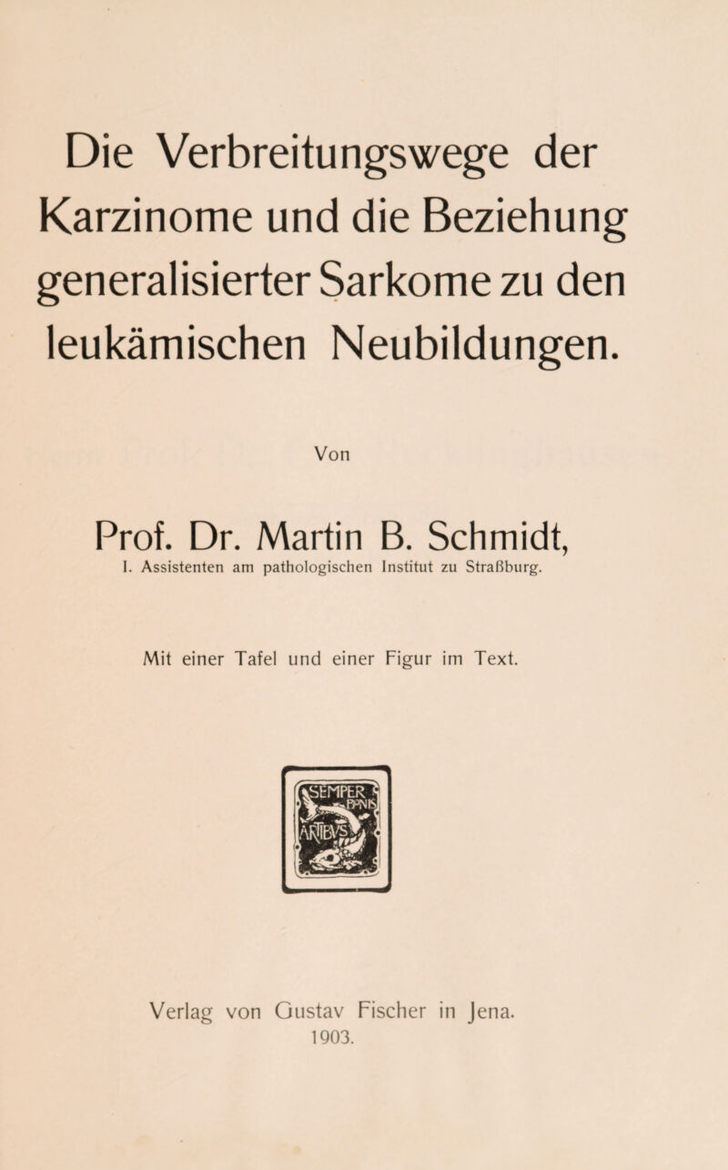 Die Verbreitungswege der Karzinome und die Beziehung generalisierter Sarkome zu den leukämischen Neubildungen. Von Prof. Dr. Martin B. Schmidt, I. Assistenten am pathologischen Institut zu Straßburg. Mit einer Tafel und einer Figur im Text. Verlag von Gustav Fischer in Jena. 1903.