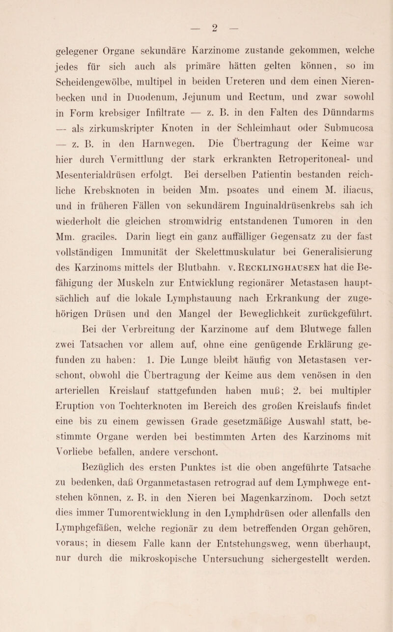 gelegener Organe sekundäre Karzinome zustande gekommen, welche jedes für sich auch als primäre hätten gelten können, so im Scheidengewölbe, multipel in beiden Ureteren und dem einen Nieren¬ becken und in Duodenum, Jejunum und Rectum, und zwar sowohl in Form krebsiger Infiltrate — z. B. in den Falten des Dünndarms — als zirkumskripter Knoten in der Schleimhaut oder Submucosa — z. B. in den Harnwegen. Die Übertragung der Keime war hier durch Vermittlung der stark erkrankten Retroperitoneal- und Mesenterialdrüsen erfolgt. Bei derselben Patientin bestanden reich¬ liche Krebsknoten in beiden Mm. psoates und einem M. iliacus, und in früheren Fällen von sekundärem Inguinaldrüsenkrebs sah ich wiederholt die gleichen stromwidrig entstandenen Tumoren in den Mm. graciles. Darin liegt ein ganz auffälliger Gegensatz zu der fast vollständigen Immunität der Skelettmuskulatur bei Generalisierung des Karzinoms mittels der Blutbahn. v. Recklinghausen hat die Be¬ fähigung der Muskeln zur Entwicklung regionärer Metastasen haupt¬ sächlich auf die lokale Lymphstauung nach Erkrankung der zuge¬ hörigen Drüsen und den Mangel der Beweglichkeit zurückgeführt. Bei der Verbreitung der Karzinome auf dem Blutwege fallen zwei Tatsachen vor allem auf, ohne eine genügende Erklärung ge¬ funden zu haben: 1. Die Lunge bleibt häufig von Metastasen ver¬ schont, obwohl die Übertragung der Keime aus dem venösen in den arteriellen Kreislauf stattgefunden haben muß; 2. bei multipler Eruption von Tochterknoten im Bereich des großen Kreislaufs findet eine bis zu einem gewissen Grade gesetzmäßige Auswahl statt, be¬ stimmte Organe werden bei bestimmten Arten des Karzinoms mit Vorliebe befallen, andere verschont. Bezüglich des ersten Punktes ist die oben angeführte Tatsache zu bedenken, daß Organmetastasen retrograd auf dem Lymphwege ent¬ stehen können, z. B. in den Nieren bei Magenkarzinom. Doch setzt dies immer Tumorentwicklung in den Lymphdrüsen oder allenfalls den Lymphgefäßen, welche regionär zu dem betreffenden Organ gehören, voraus; in diesem Falle kann der Entstehungsweg, wenn überhaupt, nur durch die mikroskopische Untersuchung sichergestellt werden.