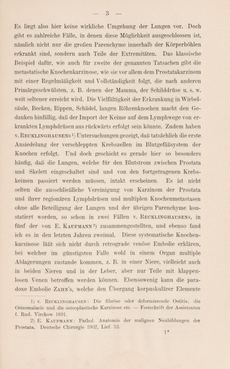 Es liegt also hier keine wirkliche Umgehung der Lungen vor. Doch gibt es zahlreiche Fälle, in denen diese Möglichkeit ausgeschlossen ist, nämlich nicht nur die großen Parenchyme innerhalb der Körperhöhlen erkrankt sind, sondern auch Teile der Extremitäten. Das klassische Deispiel dafür, wie auch für zweite der genannten Tatsachen gibt die metastatische Knochenkarzinose, wie sie vor allem dem Prostatakarzinom mit einer Regelmäßigkeit und Vollständigkeit folgt, die nach anderen Primärgeschwülsten, z. B. denen der Mamma, der Schilddrüse u. s. w. weit seltener erreicht wird. Die Vielfältigkeit der Erkrankung in Wirbel¬ säule, Becken, Rippen, Schädel, langen Röhrenknochen macht den Ge¬ danken hinfällig, daß der Import der Keime auf dem Lymphwege von er¬ krankten Lymphdrüsen aus rückwärts erfolgt sein könnte. Zudem haben v. Recklinghausens l) Untersuchungen gezeigt, daß tatsächlich die erste Ansiedelung der verschleppten Krebszellen im Blutgefäßsystem der Knochen erfolgt. Und doch geschieht es gerade hier so besonders häufig, daß die Lungen, welche für den Blutstrom zwischen Prostata und Skelett eingeschaltet sind und von den fortgetragenen Krebs¬ keimen passiert werden müssen, intakt erscheinen. Es ist nicht selten die ausschließliche Vereinigung von Karzinom der Prostata und ihrer regionären Lymphdrüsen und multiplen Knochenmetastasen ohne alle Beteiligung der Lungen nnd der übrigen Parenchyme kon¬ statiert worden, so schon in zwei Fällen v. Recklinghausens, in fünf der von E. Kaufmann2) zusammengestellten, und ebenso fand ich es in den letzten Jahren zweimal. Diese systematische Knochen¬ karzinose läßt sich nicht durch retrograde venöse Embolie erklären, bei welcher im günstigsten Falle wohl in einem Organ multiple Ablagerungen zustande kommen, z. B. in einer Niere, vielleicht auch in beiden Nieren und in der Leber, aber nur Teile mit klappen¬ losen Venen betroffen werden können. Ebensowenig kann die para¬ doxe Embolie Zahn's, welche den Übergang korpuskularer Elemente 1) v. Recklinghausen: Die fibröse oder deformierende Ostitis, die Osteomalacie und die osteoplastische Karzinose etc. — Festschrift der Assistenten f. Rud. Virchow 1891. 2) E. Kaufmann: Pathol. Anatomie der malignen Neubildungen der Prostata. Deutsche Chirurgie 1902, Lief. 53. 1*