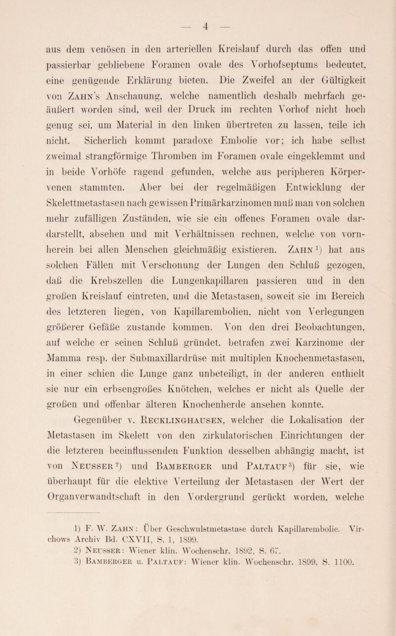 aus dem venösen in den arteriellen Kreislauf durch das offen und passierbar gebliebene Foramen ovale des Vorhofseptums bedeutet, eine genügende Erklärung bieten. Die Zweifel an der Gültigkeit von Zahn’s Anschauung, welche namentlich deshalb mehrfach ge¬ äußert worden sind, weil der Druck im rechten Vorhof nicht hoch genug sei. um Material in den linken übertreten zu lassen, teile ich nicht. Sicherlich kommt paradoxe Embolie vor; ich habe selbst zweimal strangförmige Thromben im Foramen ovale eingeklemmt und in beide Vorhöfe ragend gefunden, welche aus peripheren Körper¬ venen stammten. Aber bei der regelmäßigen Entwicklung der Skelettmetastasen nach gewissen Primärkarzinomen muß man von solchen mehr zufälligen Zuständen, wie sie ein offenes Foramen ovale dar- darstellt, absehen und mit Verhältnissen rechnen, welche von vorn¬ herein bei allen Menschen gleichmäßig existieren. Zahn Q hat aus solchen Fällen mit Verschonung der Lungen den Schluß gezogen, daß die Krebszellen die Lungenkapillaren passieren und in den großen Kreislauf eintreten, und die Metastasen, soweit sie im Bereich des letzteren liegen, von Kapillarembolien, nicht von Verlegungen größerer Gefäße zustande kommen. Von den drei Beobachtungen, auf welche er seinen Schluß gründet, betrafen zwei Karzinome der Mamma resp. der Submaxillardrüse mit multiplen Knochenmetastasen, in einer schien die Lunge ganz unbeteiligt, in der anderen enthielt sie nur ein erbsengroßes Knötchen, welches er nicht als Quelle der großen und offenbar älteren Knochenherde ansehen konnte. Gegenüber v. Recklinghausen, welcher die Lokalisation der Metastasen im Skelett von den zirkulatorischen Einrichtungen der die letzteren beeinflussenden Funktion desselben abhängig macht, ist von Neusser1 2) und Bamberger und Paltauf3) für sie, wie überhaupt für die elektive Verteilung der Metastasen der Wert der Organverwandtschaft in den Vordergrund gerückt worden, welche 1) F. W. Zahn : Über Geschwulstmetastase durch Kapillarembolie. Vir- chows Archiv Bd. CXVII, S. 1, 1899. 2) Neusser: Wiener klin. Wochenschr. 1892, S. 67. 3) Bamberger u. Paltauf: Wiener klin. Wochenschr. 1899, S. 1100.