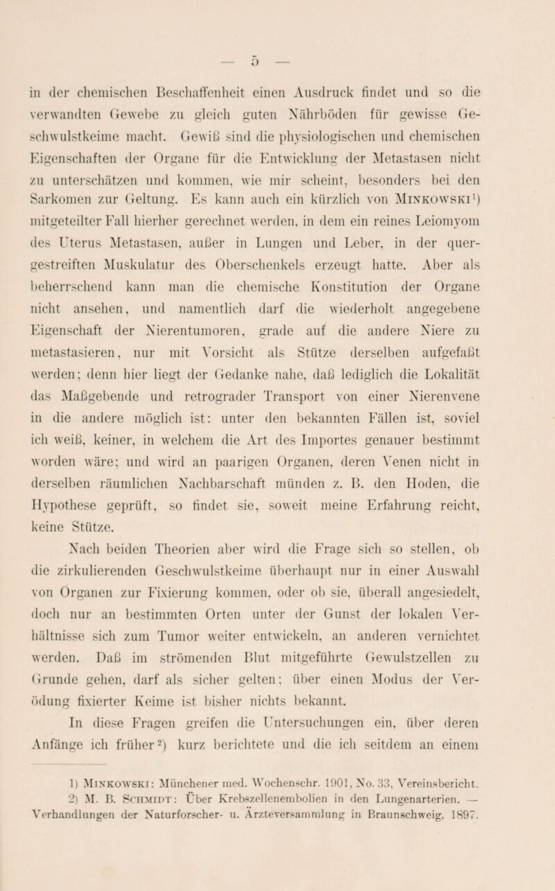o — in der chemischen Beschaffenheit einen Ausdruck findet und so die verwandten Gewebe zu gleich guten Nährböden für gewisse Ge- schwulstkeime macht. Gewiß sind die physiologischen und chemischen Eigenschaften der Organe für die Entwicklung der Metastasen nicht zu unterschätzen und kommen, wie mir scheint, besonders bei den Sarkomen zur Geltung. Es kann auch ein kürzlich von Minkowski1) mitgeteilter Fall hierher gerechnet werden, in dem ein reines Leiomyom des Uterus Metastasen, außer in Lungen und Leber, in der quer¬ gestreiften Muskulatur des Oberschenkels erzeugt hatte. Aber als beherrschend kann man die chemische Konstitution der Organe nicht ansehen, und namentlich darf die wiederholt angegebene Eigenschaft der Nierentumoren, grade auf die andere Niere zu metastasieren, nur mit Vorsicht als Stütze derselben aufgefaßt werden; denn liier liegt der Gedanke nahe, daß lediglich die Lokalität das Maßgebende und retrograder Transport von einer Nierenvene in die andere möglich ist: unter den bekannten Fällen ist, soviel ich weiß, keiner, in welchem die Art des Importes genauer bestimmt worden wäre; und wird an paarigen Organen, deren Venen nicht in derselben räumlichen Nachbarschaft münden z. B. den Hoden, die Hypothese geprüft, so findet sie, soweit meine Erfahrung reicht, keine Stütze. Nach beiden Theorien aber wird die Frage sich so stellen, ob die zirkulierenden Geschwulstkeime überhaupt nur in einer Auswahl von Organen zur Fixierung kommen, oder ob sie, überall angesiedelt, doch nur an bestimmten Orten unter der Gunst der lokalen Ver¬ hältnisse sich zum Tumor weiter entwickeln, an anderen vernichtet werden. Daß im strömenden Blut mitgeführte Gewulstzellen zu Grunde gehen, darf als sicher gelten; über einen Modus der Ver¬ ödung fixierter Keime ist bisher nichts bekannt. In diese Fragen greifen die Untersuchungen ein, über deren Anfänge ich früher2) kurz berichtete und die ich seitdem an einem 1) Minkowski: Münchener med. Wochenschr. 1901, No. 33, Vereinsbericht. 2) M. B. Schmidt: Über Krebszellenembolien in den Lungenarterien. — Verhandlungen der Naturforscher- u. Arzte Versammlung in Braunschweig, 1897.