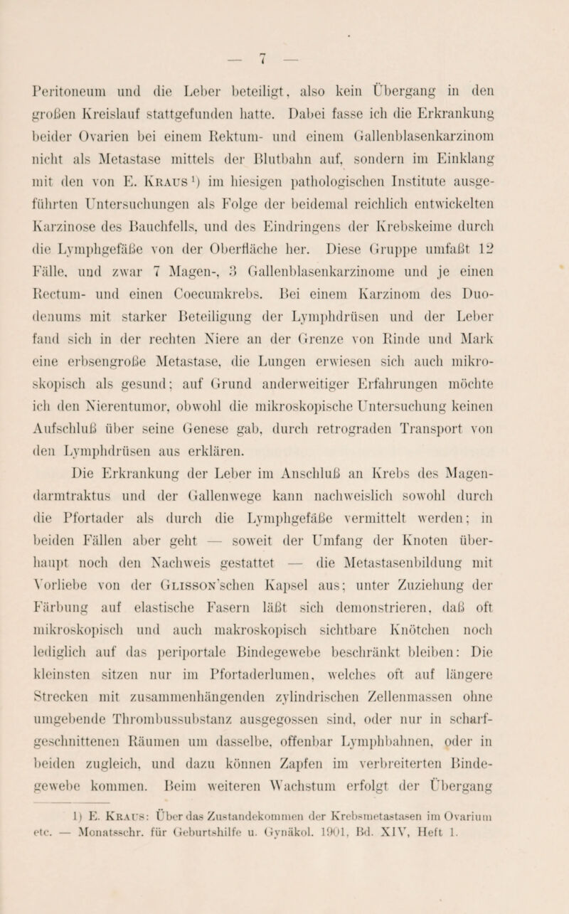 Peritoneum und die Leber beteiligt, also kein Übergang in den großen Kreislauf stattgefunden hatte. Dabei fasse ich die Erkrankung beider Ovarien bei einem Rektum- und einem Gallenblasenkarzinom nicht als Metastase mittels der Blutbahn auf, sondern im Einklang mit den von E. Kraus1) im hiesigen pathologischen Institute ausge¬ führten Untersuchungen als Folge der beidemal reichlich entwickelten Karzinose des Bauchfells, und des Eindringens der Krebskeime durch die Lymphgefäße von der Oberfläche her. Diese Gruppe umfaßt 12 Fälle, und zwar 7 Magen-, 3 Gallenblasenkarzinome und je einen Rectum- und einen Coecumkrebs. Bei einem Karzinom des Duo¬ denums mit starker Beteiligung der Lymphdrüsen und der Leber fand sich in der rechten Niere an der Grenze von Rinde und Mark eine erbsengroße Metastase, die Lungen erwiesen sich auch mikro¬ skopisch als gesund; auf Grund anderweitiger Erfahrungen möchte ich den Nierentumor, obwohl die mikroskopische Untersuchung keinen Aufschluß über seine Genese gab, durch retrograden Transport von den Lymphdrüsen aus erklären. Die Erkrankung der Leber im Anschluß an Krebs des Magen- darmtraktus und der Gallenwege kann nachweislich sowohl durch die Pfortader als durch die Lymphgefäße vermittelt werden; in beiden Fällen aber geht — soweit der Umfang der Knoten über¬ haupt noch den Nachweis gestattet — die Metastasenbildung mit Vorliebe von der GuissoNscben Kapsel aus; unter Zuziehung der Färbung auf elastische Fasern läßt sich demonstrieren, daß oft mikroskopisch und auch makroskopisch sichtbare Knötchen noch lediglich auf das periportale Bindegewebe beschränkt bleiben: Die kleinsten sitzen nur im Pfortaderlumen, welches oft auf längere Strecken mit zusammenhängenden zylindrischen Zellenmassen ohne umgebende Thrombussubstanz ausgegossen sind, oder nur in scharf- gesclmittenen Räumen um dasselbe, offenbar Lymphbahnen, oder in beiden zugleich, und dazu können Zapfen im verbreiterten Binde¬ gewebe kommen. Beim weiteren Wachstum erfolgt der Übergang 1) E. Kraus: Über das Zustandekommen der Krebsmetastasen im Ovarium etc. — Monatsschr. für Geburtshilfe u. Gynäkol. 1901, Bd. XIV, Heft 1.