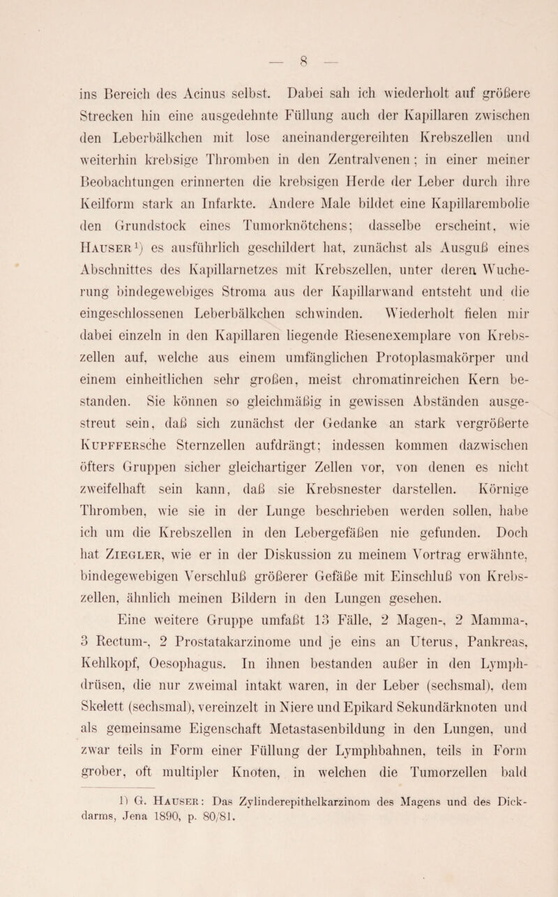 ins Bereich des Acinus selbst. Dabei sah ich wiederholt auf größere Strecken hin eine ausgedehnte Füllung auch der Kapillaren zwischen den Leberbälkchen mit lose aneinandergereihten Krebszellen und weiterhin krebsige Thromben in den Zentralvenen; in einer meiner Beobachtungen erinnerten die krebsigen Herde der Leber durch ihre Keilform stark an Infarkte. Andere Male bildet eine Kapillarembolie den Grundstock eines Tumorknötchens; dasselbe erscheint, wie Hauser1) es ausführlich geschildert hat, zunächst als Ausguß eines Abschnittes des Kapillarnetzes mit Krebszellen, unter deren Wuche¬ rung bindegewebiges Stroma aus der Kapillarwand entsteht und die eingeschlossenen Leberbälkchen schwinden. Wiederholt fielen mir dabei einzeln in den Kapillaren liegende Riesenexemplare von Krebs¬ zellen auf, welche aus einem umfänglichen Protoplasmakörper und einem einheitlichen sehr großen, meist chromatinreichen Kern be¬ standen. Sie können so gleichmäßig in gewissen Abständen ausge¬ streut sein, daß sich zunächst der Gedanke an stark vergrößerte KuPFFERsche Sternzellen aufdrängt; indessen kommen dazwischen öfters Gruppen sicher gleichartiger Zellen vor, von denen es nicht zweifelhaft sein kann, daß sie Krebsnester darstellen. Körnige Thromben, wie sie in der Lunge beschrieben werden sollen, habe ich um die Krebszellen in den Lebergefäßen nie gefunden. Doch hat Ziegler, wie er in der Diskussion zu meinem Vortrag erwähnte, bindegewebigen Verschluß größerer Gefäße mit Einschluß von Krebs¬ zellen, ähnlich meinen Bildern in den Lungen gesehen. Eine weitere Gruppe umfaßt 13 Fälle, 2 Magen-, 2 Mamma-, 3 Rectum-, 2 Prostatakarzinome und je eins an Uterus, Pankreas, Kehlkopf, Oesophagus. In ihnen bestanden außer in den Lymph- drüsen, die nur zweimal intakt waren, in der Leber (sechsmal), dem Skelett (sechsmal), vereinzelt in Niere und Epikard Sekundär knoten und als gemeinsame Eigenschaft Metastasenbildung in den Lungen, und zwar teils in Form einer Füllung der Lymphbahnen, teils in Form grober, oft multipler Knoten, in welchen die Tumorzellen bald 1) Ct. Hauser: Das Zylinderepithelkarzinom des Magens und des Dick- darrns, Jena 1890, p. 80/81.