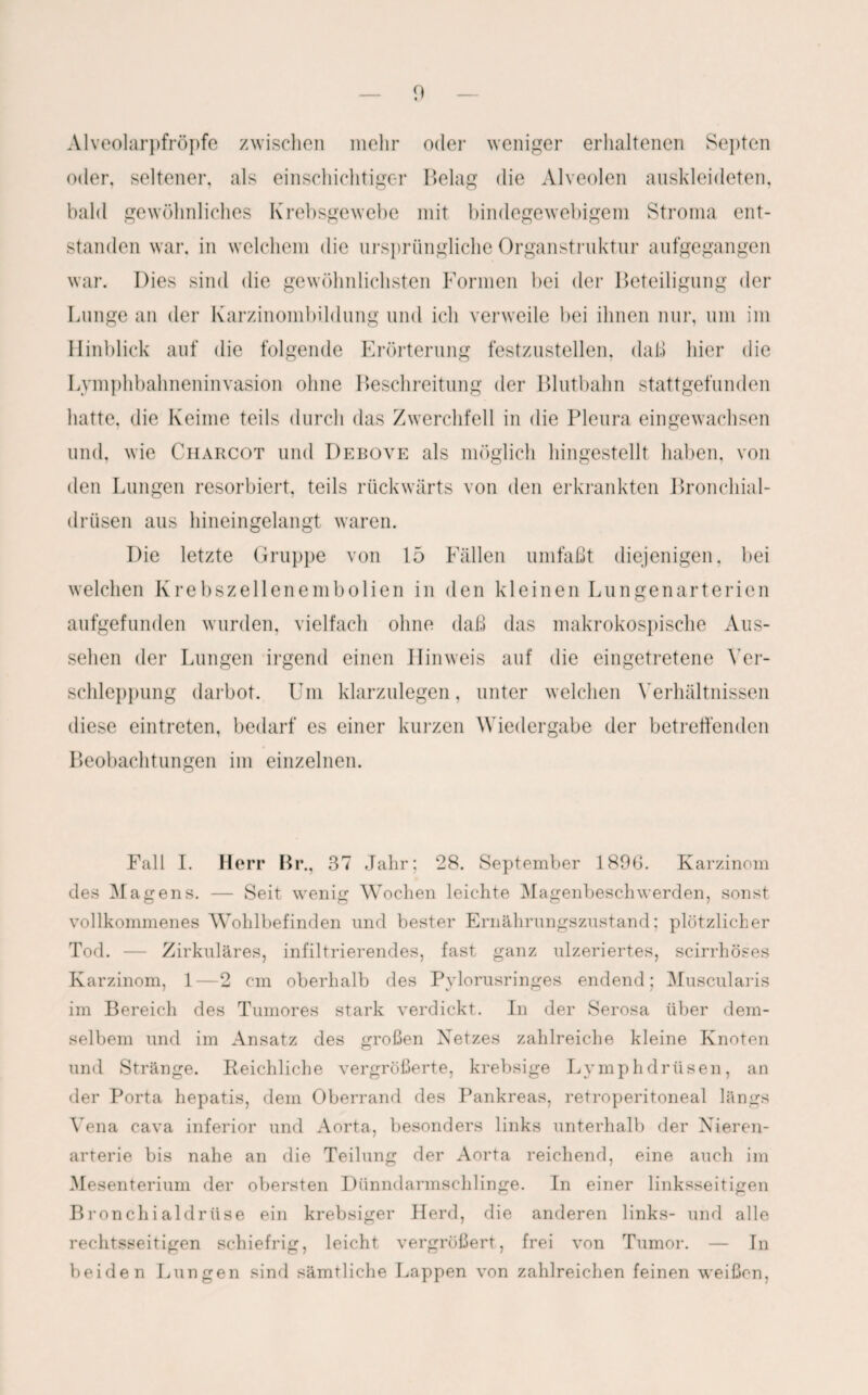 Alveolarpfröpfe zwischen mehr oder weniger erhaltenen Septen oder, seltener, als einschichtiger Belag die Alveolen auskleideten, bald gewöhnliches Krebsgewebe mit bindegewebigem Stroma ent¬ standen war. in welchem die ursprüngliche Organstruktur aufgegangen war. Dies sind die gewöhnlichsten Formen bei der Beteiligung der Lunge an der Karzinombildung und ich verweile bei ihnen nur, um im Hinblick auf die folgende Erörterung festzustellen, daß hier die Lvmplibahneninvasion ohne Beschreitung der Blutbahn stattgefunden hatte, die Keime teils durch das Zwerchfell in die Pleura eingewachsen und, wie Charcot und Debove als möglich hingestellt haben, von den Lungen resorbiert, teils rückwärts von den erkrankten Bronchial¬ drüsen aus hineingelangt waren. Die letzte Gruppe von 15 Fällen umfaßt diejenigen, bei welchen Krebszellenembolien in den kleinen Lungenarterien aufgefunden wurden, vielfach ohne daß das makrokospische Aus¬ sehen der Lungen irgend einen Hinweis auf die eingetretene Ver¬ schleppung darbot. Um klarzulegen, unter welchen Verhältnissen diese eintreten, bedarf es einer kurzen Wiedergabe der betreffenden Beobachtungen im einzelnen. Fall I. Herr Br., 37 Jahr; 28. September 1896. Karzinom des Magens. — Seit wenig Wochen leichte Magenbeschwerden, sonst vollkommenes Wohlbefinden und bester Ernährungszustand; plötzlicher Tod. — Zirkuläres, infiltrierendes, fast ganz ulzeriertes, scirrhöses Karzinom, 1—2 cm oberhalb des Pylorusringes endend; Muscularis im Bereich des Tumores stark verdickt. In der Serosa über dem¬ selben! und im Ansatz des großen Netzes zahlreiche kleine Knoten und Stränge. Reichliche vergrößerte, krebsige Lymphdrüsen, an der Porta hepatis, dem Oberrand des Pankreas, retroperitoneal längs Vena cava inferior und Aorta, besonders links unterhalb der Nieren¬ arterie bis nahe an die Teilung der Aorta reichend, eine auch im Mesenterium der obersten Dünndarmschlinge. In einer linksseitigen Bronchialdrüse ein krebsiger Herd, die anderen links- und alle rechtsseitigen schiefrig, leicht vergrößert, frei von Tumor. — In beiden Lungen sind sämtliche Lappen von zahlreichen feinen weißen,