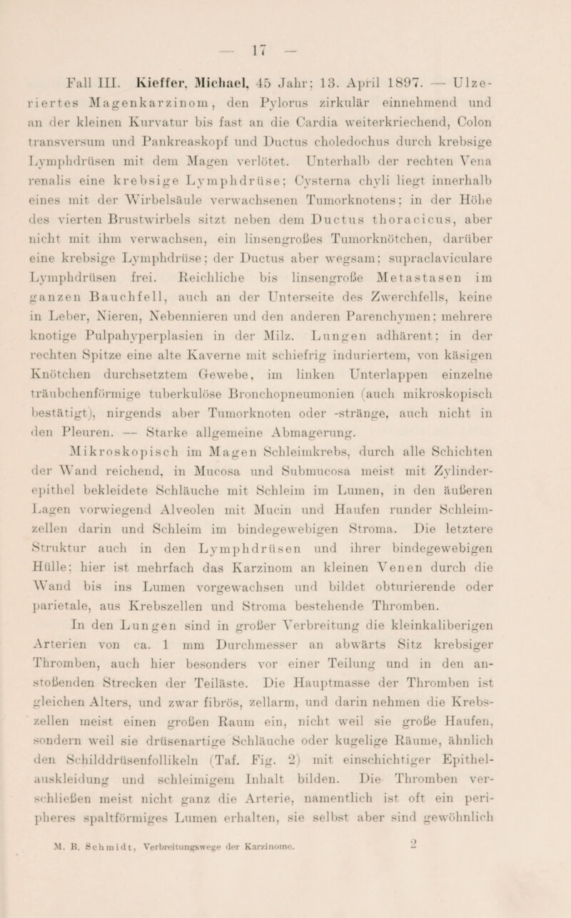 Fall III. Kieffer, Michael, 45 Jahr; 13. April 1897. — Ulze- riertes Magenkarzinom, den Pylorus zirkulär einnehmend und an der kleinen Kurvatur bis fast an die Cardia weiterkriechend, Colon transversum und Pankreaskopf und Ductus choledochus durch krebsige Lymphdrüsen mit dem Magen verlötet. Unterhalb der rechten Vena renalis eine krebsige Lymphdrüse; Cysterna chyli liegt innerhalb eines mit der Wirbelsäule verwachsenen Tumorknotens; in der Höhe des vierten Brustwirbels sitzt neben dem Ductus thoracicus, aber nicht mit ihm verwachsen, ein linsengroßes Tumorknötchen, darüber eine krebsige Lymphdrüse; der Ductus aber wegsam; supraclaviculare Lymphdrüsen frei. Reichliche bis linsengroße Metastasen im ganzen Bauchfell, auch an der Unterseite des Zwerchfells, keine in Leber, Nieren, Nebennieren und den anderen Parenchymen; mehrere knotige Pulpahyperplasien in der Milz. Lungen adhärent; in der rechten Spitze eine alte Kaverne mit schiefrig induriertem, von käsigen Knötchen durchsetztem Gewebe, im linken Unterlappen einzelne träubchenförinige tuberkulöse Bronchopneumonien (auch mikroskopisch bestätigt), nirgends aber Tumorknoten oder -stränge, auch nicht in den Pleuren. — Starke allgemeine Abmagerung. Mikroskopisch im Magen Schleimkrebs, durch alle Schichten der Wand reichend, in Mucosa und Subnnicosa meist mit Zvlinder- epithel bekleidete Schläuche mit Schleim im Immen, in den äußeren Lagen vorwiegend Alveolen mit Mucin und Haufen runder Schleim¬ zellen darin und Schleim im bindegewebigen Stroma. Die letztere o o Struktur auch in den Lymphdrüsen und ihrer bindegewebigen Hülle; hier ist mehrfach das Karzinom an kleinen Venen durch die Wand bis ins Lumen vorgewachsen und bildet obturierende oder parietale, aus Krebszellen und Stroma bestehende Thromben. In den Lungen sind in großer Verbreitung die kleinkaliberigen Arterien von ca. 1 mm Durchmesser an abwärts Sitz krebsiger Thromben, auch hier besonders vor einer Teilung und in den an¬ stoßenden Strecken der Teiläste. Die Hauptmasse der Thromben ist gleichen Alters, und zwar fibrös, zellarm, und darin nehmen die Krebs¬ zellen meist einen großen Raum ein, nicht weil sie große Haufen, sondern weil sie drüsenartige Schläuche oder kugelige Räume, ähnlich den Schilddrüsenfollikeln (Taf. Fig. 2) mit einschichtiger Epithel¬ auskleidung und schleimigem Inhalt bilden. Die Thromben ver- schließen meist nicht ganz die Arterie, namentlich ist oft ein peri¬ pheres spaltförmiges Lumen erhalten, sie selbst aber sind gewöhnlich M. B. Schmidt, Verbreitungswege der Karzinome. • )