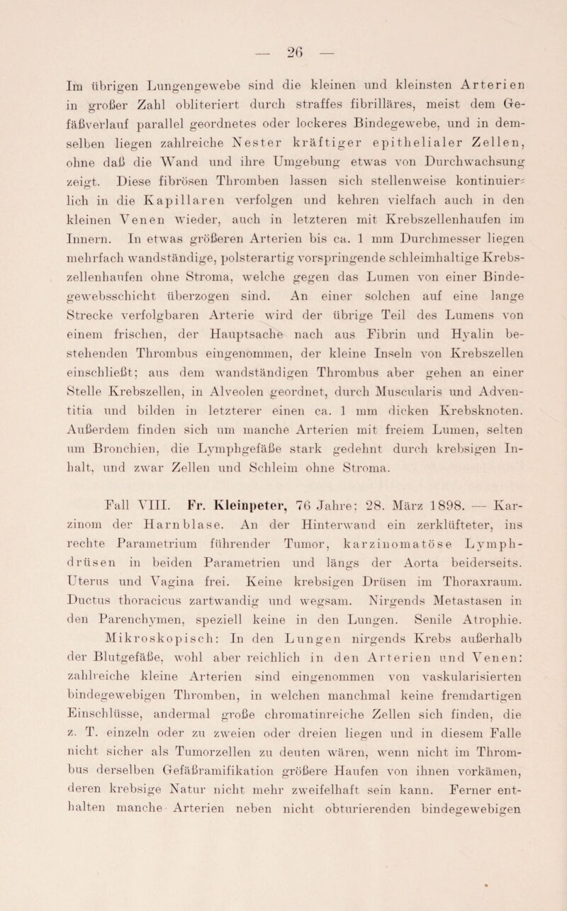 Im übrigen Lungengewebe sind die kleinen und kleinsten Arterien in großer Zahl obliteriert durch straffes fibrilläres, meist dem Ge- fäßverlauf parallel geordnetes oder lockeres Bindegewebe, und in dem¬ selben liegen zahlreiche Nester kräftiger epithelialer Zellen, ohne daß die Wand und ihre Umgebung etwas von Durchwachsung zeigt. Diese fibrösen Thromben lassen sich stellenweise kontinuier^ lieh in die Kapillaren verfolgen und kehren vielfach auch in den kleinen Venen wieder, auch in letzteren mit Krebszellenhaufen im Innern. In etwas größeren Arterien bis ca. 1 mm Durchmesser liegen mehrfach wandständige, polsterartig vorspringende schleimhaltige Krebs¬ zellenhaufen ohne Stroma, welche gegen das Lumen von einer Binde- gewebsschicht überzogen sind. An einer solchen auf eine lange Strecke verfolgbaren Arterie wird der übrige Teil des Lumens von einem frischen, der Hauptsache nach aus Fibrin und H}ralin be¬ stehenden Thrombus eingenommen, der kleine Inseln von Krebszellen einschließt; aus dem wandständigen Thrombus aber gehen an einer Stelle Krebszellen, in Alveolen geordnet, durch Muscularis und Adven- titia und bilden in letzterer einen ca. 1 mm dicken Krebsknoten. Außerdem finden sich um manche Arterien mit freiem Lumen, selten um Bronchien, die Lymphgefäße stark gedehnt durch krebsigen In¬ halt, und zwar Zellen und Schleim ohne Stroma. Fall VIII. Fr. Kleinpeter, 76 Jahre; 28. März 1898. — Kar¬ zinom der Harnblase. An der Hinterwand ein zerklüfteter, ins rechte Parametrium führender Tumor, karzinomatöse Lymph- drüsen in beiden Parametrien und längs der Aorta beiderseits. Uterus und Vagina frei. Keine krebsigen Drüsen im Thoraxraum. Ductus thoracicus zartwandig und wegsam. Nirgends Metastasen in den Parenchymen, speziell keine in den Lungen. Senile Atrophie. Mikroskopisch: In den Lungen nirgends Krebs außerhalb der Blutgefäße, wohl aber reichlich in den Arterien und Venen: zahlreiche kleine Arterien sind eingenommen von vaskularisierten bindegewebigen Thromben, in welchen manchmal keine fremdartigen Einschlüsse, andermal große chromatinreiche Zellen sich finden, die z. T. einzeln oder zu zweien oder dreien liegen und in diesem Falle nicht sicher als Tumorzellen zu deuten wären, wenn nicht im Throm¬ bus derselben Gefäßramifikation größere Haufen von ihnen vorkämen, deren krebsige Natur nicht mehr zweifelhaft sein kann. Ferner ent¬ halten manche Arterien neben nicht obturierenden bindegewebigen o o