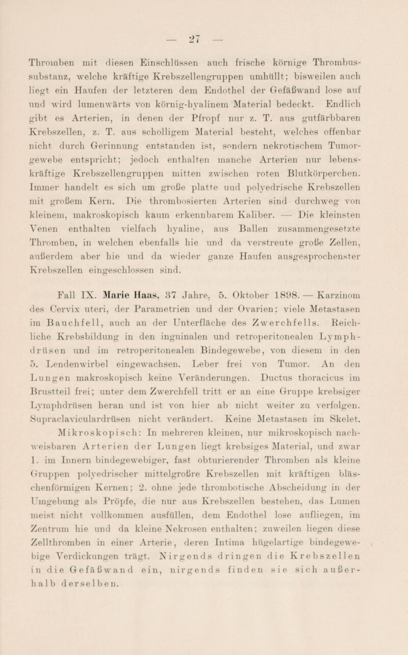 Thromben mit diesen Einschlüssen auch frische körnige Thrombus¬ substanz, welche kräftige Krebszellengruppen umhüllt; bisweilen auch liegt ein Haufen der letzteren dem Endothel der Gefäßwand lose auf und wird lumenwärts von körnig-hyalinem Material bedeckt. Endlich gibt es Arterien, in denen der Pfropf nur z. T. aus gutfärbbaren Krebszellen, z. T. aus scholligem Material besteht, welches offenbar nicht durch Gerinnung entstanden ist, sondern nekrotischem Tumor¬ gewebe entspricht; jedoch enthalten manche Arterien nur lebens¬ kräftige Krebszellengruppen mitten zwischen roten Blutkörperchen. Immer handelt es sich um große platte und polvedrische Krebszellen mit großem Kern. Die thrombosierten Arterien sind durchweg von kleinem, makroskopisch kaum erkennbarem Kaliber. — Die kleinsten Venen enthalten vielfach hyaline, aus Ballen zusammengesetzte Thromben, in welchen ebenfalls hie und da verstreute große Zellen, außerdem aber hie und da wieder ganze Haufen ausgesprochenster Krebszellen eingeschlossen sind. Fall IX. Marie Haas, 37 Jahre, 5. Oktober 1898. — Karzinom des Cervix uteri, der Parametrien und der Ovarien; viele Metastasen im Bauchfell, auch an der Unterfläche des Zwerchfells. Reich¬ liche Krebsbildung in den inguinalen und retroperitonealen L y mph- drtisen und im retroperitonealen Bindegewebe, von diesem in den 5. Lendenwirbel eingewachsen. Leber frei von Tumor. An den Lungen makroskopisch keine Veränderungen. Ductus thoracicus im Brustteil frei; unter dem Zwerchfell tritt er an eine Gruppe krebsiger Lymphdrüsen heran und ist von hier ab nicht weiter zu verfolgen. Supraclaviculardrüsen nicht verändert. Keine Metastasen im Skelet. Mikroskopisch: In mehreren kleinen, nur mikroskopisch nach¬ weisbaren Arterien der Lungen liegt krebsiges Material, und zwar 1. im Innern bindegewebiger, fast obturierender Thromben als kleine Gruppen polyedrischer mittelgroßre Krebszellen mit kräftigen bläs¬ chenförmigen Kernen; 2. ohne jede thrombotische Abscheidung in der Umgebung als Pröpfe, die nur aus Krebszellen bestehen, das Lumen meist nicht vollkommen ausfüllen, dem Endothel lose auf liegen, im Zentrum hie und da kleine Nekrosen enthalten; zuweilen liegen diese Zellthromben in einer Arterie, deren Intima hügelartige bindegewe¬ bige Verdickungen trägt. Nirgends dringen die Krebszellen in die Gefäßwand ein, nirgends finden sie sich außer¬ halb derselben.