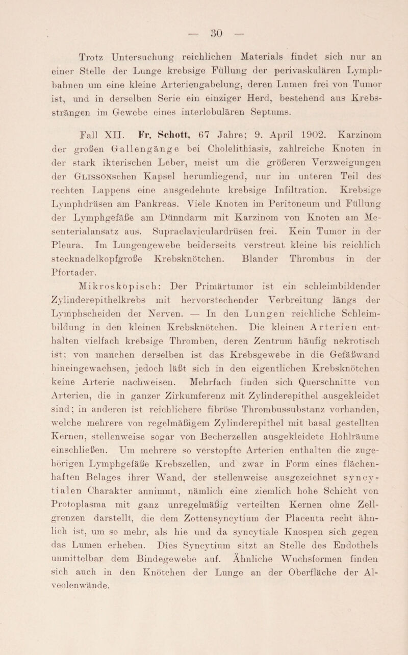Trotz Untersuchung reichlichen Materials findet sich nur an einer Stelle der Lunge krebsige Füllung der perivaskulären Lympli- bahnen um eine kleine Arteriengabelung, deren Lumen frei von Tumor ist, und in derselben Serie ein einziger Herd, bestehend aus Krebs¬ strängen im Gewebe eines interlobulären Septums. Fall XII. Fr. Schott, 67 Jahre; 9. April 1902. Karzinom der großen Gallengänge bei Cholelithiasis, zahlreiche Knoten in der stark ikterischen Leber, meist um die größeren Verzweigungen der GLissONschen Kapsel herumliegend, nur im unteren Teil des rechten Lappens eine ausgedehnte krebsige Infiltration. Krebsige Lymphdrüsen am Pankreas. Viele Knoten im Peritoneum und Füllung der Lymphgefäße am Dünndarm mit Karzinom von Knoten am Me¬ senterialansatz aus. Supraclaviculardrüsen frei. Kein Tumor in der Pleura. Im Lungengewebe beiderseits verstreut kleine bis reichlich stecknadelkopfgroße Krebsknötchen. Blander Thrombus in der Pfortader. Mikroskopisch: Der Primärtumor ist ein schleimbildender Zylinderepithelkrebs mit hervorstechender Verbreitung längs der Lymphscheiden der Nerven. — In den Lungen reichliche Schleim¬ bildung in den kleinen Krebsknötchen. Die kleinen Arterien ent¬ halten vielfach krebsige Thromben, deren Zentrum häufig nekrotisch ist; von manchen derselben ist das Krebsgewebe in die Gefäßwand hineingewachsen, jedoch läßt sich in den eigentlichen Krebsknötchen keine Arterie nachweisen. Mehrfach finden sich Querschnitte von Arterien, die in ganzer Zirkumferenz mit Zylinderepithel ausgekleidet sind; in anderen ist reichlichere fibröse Thrombussubstanz vorhanden, welche mehrere von regelmäßigem Zylinderepithel mit basal gestellten Kernen, stellenweise sogar von Becherzellen ausgekleidete Holilräume einschließen. Um mehrere so verstopfte Arterien enthalten die zuge¬ hörigen Lymphgefäße Krebszellen, und zwar in Form eines flächen¬ haften Belages ihrer Wand, der stellenweise ausgezeichnet syncy- tialen Charakter annimmt, nämlich eine ziemlich hohe Schicht von Protoplasma mit ganz unregelmäßig verteilten Kernen ohne Zell¬ grenzen darstellt, die dem Zottensyncytium der Placenta recht ähn¬ lich ist, um so mehr, als hie und da syncytiale Knospen sich gegen das Lumen erheben. Dies Syncytium sitzt an Stelle des Endothels unmittelbar dem Bindegewebe auf. Ähnliche Wuchsformen finden sich auch in den Knötchen der Lunge an der Oberfläche der Al¬ veolenwände.
