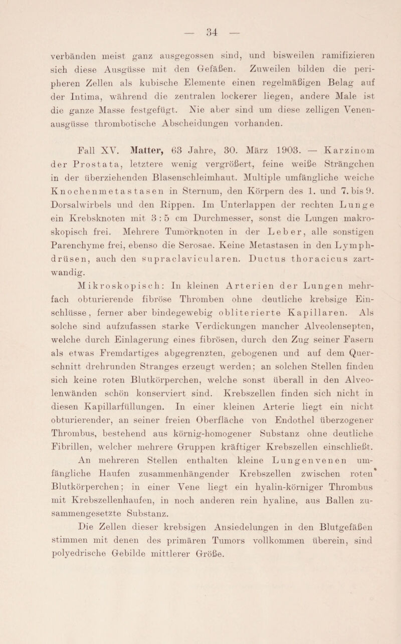 verbänden meist ganz ausgegossen sind, und bisweilen ramifizieren sich diese Ausgüsse mit den Gefäßen. Zuweilen bilden die peri¬ pheren Zellen als kubische Elemente einen regelmäßigen Belag auf der Intima, während die zentralen lockerer liegen, andere Male ist die ganze Masse festgefügt. Nie aber sind um diese zelligen Venen¬ ausgüsse thrombotische Abscheidungen vorhanden. Fall XV. Matter, 63 Jahre, 30. März 1903. — Karzinom der Prostata, letztere wenig vergrößert, feine weiße Strängchen in der überziehenden Blasenschleimhaut. Multiple umfängliche weiche Knochenmetastasen in Sternum, den Körpern des 1. und 7. bis 9. Dorsalwirbels und den Kippen. Im Unterlappen der rechten Lunge ein Krebsknoten mit 3 : 5 cm Durchmesser, sonst die Lungen makro¬ skopisch frei. Mehrere Tumorknoten in der Leber, alle sonstigen Parenchyme frei, ebenso die Serosae. Keine Metastasen in denLymph- drüsen, auch den supraclavicu 1 aren. Ductus thoracicus zart- wandig. Mikroskopisch: In kleinen Arterien der Lungen mehr¬ fach obturierende fibröse Thromben ohne deutliche krebsige Ein¬ schlüsse, ferner aber bindegewebig obliterierte Kapillaren. Als solche sind aufzufassen starke Verdickungen mancher Alveolensepten, welche durch Einlagerung eines fibrösen, durch den Zug seiner Fasern als etwas Fremdartiges abgegrenzten, gebogenen und auf dem Quer¬ schnitt, drehrunden Stranges erzeugt werden; an solchen Stellen finden sich keine roten Blutkörperchen, welche sonst überall in den Alveo¬ lenwänden schön konserviert sind. Krebszellen finden sich nicht in diesen Kapillarfüllungen. In einer kleinen Arterie liegt ein nicht obturierender, an seiner freien Oberfläche von Endothel überzogener Thrombus, bestehend aus körnig-homogener Substanz ohne deutliche Eibrillen, welcher mehrere Gruppen kräftiger Krebszellen einschließt. An mehreren Stellen enthalten kleine Lungenvenen um¬ fängliche Haufen zusammenhängender Krebszellen zwischen roten* Blutkörperchen; in einer Vene liegt ein hyalin-körniger Thrombus mit Krebszellenhaufen, in noch anderen rein hyaline, aus Ballen zu¬ sammengesetzte Substanz. Die Zellen dieser krebsigen Ansiedelungen in den Blutgefäßen stimmen mit denen des primären Tumors vollkommen überein, sind polyedrische Gebilde mittlerer Größe.