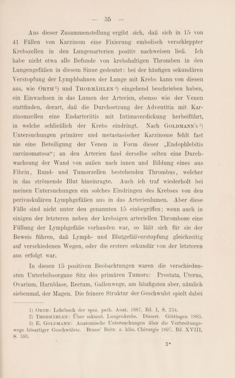 41 Fällen von Karzinom eine Fixierung embolisch verschleppter Krebszellen in den Lungenarterien positiv nachweisen ließ. Ich habe nicht etwa alle Befunde von krebshaltigen Thromben in den Lungengefäßen in diesem Sinne gedeutet: bei der häutigen sekundären Verstopfung der Lymphbahnen der Lunge mit Krebs kann von diesen aus, wie Orth1) und Thormählen2) eingehend beschrieben haben, ein Einwachsen in das Lumen der Arterien, ebenso wie der Venen stattfinden, derart, daß die Durchsetzung der Adventitia mit Kar¬ zinomzellen eine Endarteriitis mit Intimaverdickung herbeiführt, in welche schließlich der Krebs eindringt. Nach Goldmann's3) Untersuchungen primärer und metastasischer Karzinome fehlt fast nie eine Beteiligung der Venen in Form dieser „Endophlebitis carcinomatosa“; an den Arterien fand derselbe selten eine Durch¬ wachsung der Wand von außen nach innen und Bildung eines aus Fibrin, Rund- und Tumorzellen bestehenden Thrombus, welcher in das strömende Blut hineinragte. Auch ich traf wiederholt bei meinen Untersuchungen ein solches Eindringen des Krebses von den perivaskulären Lymphgefäßen aus in das Arterienlumen. Aber diese Fälle sind nicht unter den genannten 15 einbegriffen; wenn auch in einigen der letzteren neben der krebsigen arteriellen Thrombose eine Füllung der Lymphgefäße vorhanden war, so läßt sich für sie der Beweis führen, daß Lymph- und Blutgefäßverstopfung gleichzeitig auf verschiedenen Wegen, oder die erstere sekundär von der letzteren aus erfolgt war. In diesen 15 positiven Beobachtungen waren die verschieden¬ sten Unterleibsorgane Sitz des primären Tumors: Prostata, Uterus, Ovarium, Harnblase, Rectum, Gallenwege, am häufigsten aber, nämlich siebenmal, der Magen. Die feinere Struktur der Geschwulst spielt dabei 1) Orth: Lehrbuch der spez. path. Anat. 1887, Bd. I, S. 234. 2) Thormählen: Über sekund. Lungenkrebs. Dissert. Göttingen 1885. 3) E. Goldmann: Anatomische Untersuchungen über die Verbreitungs¬ wege bösartiger Geschwülste. Bruns’ Beitr. z. klin. Chirurgie 1897, Bd. XVIII, S. 595. 3*