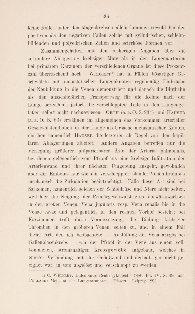 keine Rolle; unter den Magenkrebsen allein kommen sowohl bei den positiven als den negativen Fällen solche mit zylindrischen, schleim¬ bildenden und polyedrischen Zellen und scirrhöse Formen vor. Zusammengehalten mit den bisherigen Angaben über die sekundäre Ablagerung krebsigen Materials in den Lungenarterien bei primärem Karzinom der verschiedenen Organe ist diese Prozent¬ zahl überraschend hoch: Weigert1) hat in Fällen bösartiger Ge¬ schwülste mit metastatischen Lungenknoten regelmäßig Einbrüche der Neubildung in die Venen demonstriert und danach die Blutbalm als den ausschließlichen Transportweg für die Keime nach der Lunge bezeichnet, jedoch die verschleppten Teile in den Lungenge¬ fäßen selbst nicht nachgewiesen. Orth (a. a. 0. S. 234) und Hauser (a. a. 0. S. 83) erwähnen im allgemeinen das Vorkommen arterieller Geschwulstembolien in der Lunge als Ursache metastatischer Knoten, obschon namentlich Hauser die letzteren als Regel von den kapil¬ lären Ablagerungen ableitet. Andere Angaben betreffen nur die Verlegung größerer präparierbarer Äste der Arteria pulmonalis, bei denen gelegentlich vom Pfropf aus eine krebsige Infiltration der Arterienwand und ihrer nächsten Umgebung ausgeht, gewöhnlich aber der Embolus nur wie ein verschleppter blander Venenthrombus mechanisch die Zirkulation beeinträchtigt. Fälle dieser Art sind bei Sarkomen, namentlich solchen der Schilddrüse und Niere nicht selten, weil hier die Neigung der Primärgeschwulst zum Vorwärtswachsen in den großen Venen, Vena jugularis resp. Vena renalis bis in die Yenae cavae und gelegentlich in den rechten Vorhof besteht; bei Karzinomen trifft diese Voraussetzung, die Bildung krebsiger Thromben in den gröberen Venen, selten zu, und in einem Fall dieser Art, den ich beobachtete — Ausfüllung der Vena azygos bei Gallenblasenkrebs — war der Pfropf in der Vene aus einem voll¬ kommenen, stromahaltigen Krebsgewebe aufgebaut, welches in engster Verbindung mit der Gefäßwand und deshalb gar nicht ge¬ eignet war, in toto abgelöst und verschleppt zu werden. 1) C. Weigert: Eulenburgs Realencyklopädie 1880, Bd. IV, S. 496 und Pollack: Metastatische Lungentumoren. Dissert. Leipzig J893.