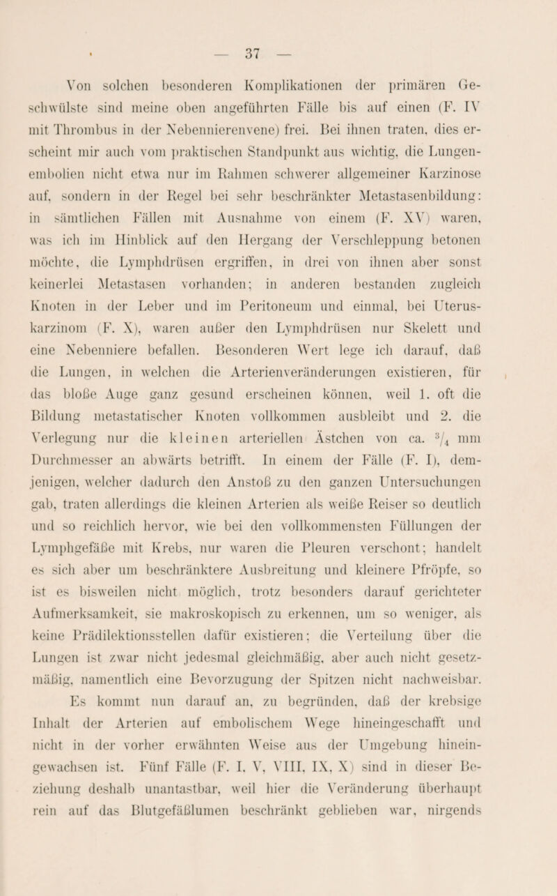 Von solchen besonderen Komplikationen der primären Ge¬ schwülste sind meine oben angeführten Fälle bis auf einen (F. IV mit Thrombus in der Nebennierenvene) frei. Bei ihnen traten, dies er¬ scheint mir auch vom praktischen Standpunkt aus wichtig, die Lungen¬ embolien nicht etwa nur im Rahmen schwerer allgemeiner Karzinose auf, sondern in der Regel bei sehr beschränkter Metastasenbildung: in sämtlichen Fällen mit Ausnahme von einem (F. XV) waren, was ich im Hinblick auf den Hergang der Verschleppung betonen möchte, die Lymphdrüsen ergriffen, in drei von ihnen aber sonst keinerlei Metastasen vorhanden; in anderen bestanden zugleich Knoten in der Leber und im Peritoneum und einmal, bei Uterus¬ karzinom (F. X), waren außer den Lymphdrüsen nur Skelett und eine Nebenniere befallen. Besonderen Wert lege ich darauf, daß die Lungen, in welchen die Arterienveränderungen existieren, für das bloße Auge ganz gesund erscheinen können, weil 1. oft die Bildung metastatischer Knoten vollkommen ausbleibt und 2. die Verlegung nur die kleinen arteriellen Ästchen von ca. 3/4 mm Durchmesser an abwärts betrifft. In einem der Fälle (F. I), dem¬ jenigen, welcher dadurch den Anstoß zu den ganzen Untersuchungen gab, traten allerdings die kleinen Arterien als weiße Reiser so deutlich und so reichlich hervor, wie bei den vollkommensten Füllungen der Lymphgefäße mit Krebs, nur waren die Pleuren verschont; handelt es sich aber um beschränktere Ausbreitung und kleinere Pfropfe, so ist es bisweilen nicht möglich, trotz besonders darauf gerichteter Aufmerksamkeit, sie makroskopisch zu erkennen, um so weniger, als keine Prädilektionsstellen dafür existieren; die Verteilung über die Lungen ist zwar nicht jedesmal gleichmäßig, aber auch nicht gesetz¬ mäßig, namentlich eine Bevorzugung der Spitzen nicht nachweisbar. Es kommt nun darauf an, zu begründen, daß der krebsige Inhalt der Arterien auf embolischem Wege hineingeschafft und nicht in der vorher erwähnten Weise aus der Umgebung hinein¬ gewachsen ist. Fünf Fälle (F. I, V, VIII, IX, X) sind in dieser Be¬ ziehung deshalb unantastbar, weil hier die Veränderung überhaupt rein auf das Blutgefäßlumen beschränkt geblieben war, nirgends