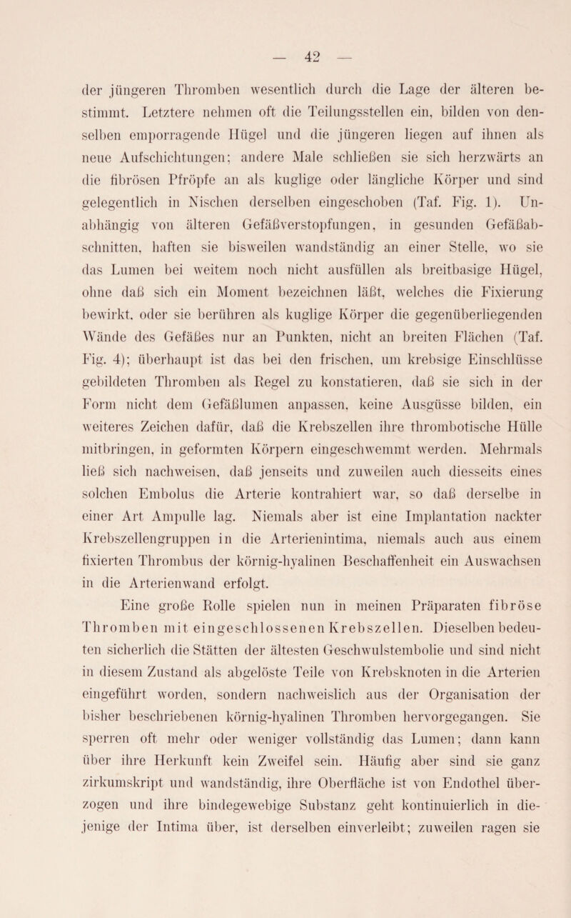 der jüngeren Thromben wesentlich durch die Lage der älteren be¬ stimmt. Letztere nehmen oft die Teilungsstellen ein, bilden von den¬ selben emporragende Hügel und die jüngeren liegen auf ihnen als neue Aufschichtungen; andere Male schließen sie sich herzwärts an die fibrösen Pfropfe an als kuglige oder längliche Körper und sind gelegentlich in Nischen derselben eingeschoben (Taf. Fig. 1). LTn- abhängig von älteren Gefäßverstopfungen, in gesunden Gefäßab- sclmitten, haften sie bisweilen wandständig an einer Stelle, wo sie das Lumen bei weitem noch nicht ausfüllen als breitbasige Hügel, ohne daß sich ein Moment bezeichnen läßt, welches die Fixierung bewirkt, oder sie berühren als kuglige Körper die gegenüberliegenden Wände des Gefäßes nur an Punkten, nicht an breiten Flächen (Taf. Fig. 4); überhaupt ist das bei den frischen, um krebsige Einschlüsse gebildeten Thromben als Regel zu konstatieren, daß sie sich in der Form nicht dem Gefäßlumen anpassen, keine Ausgüsse bilden, ein weiteres Zeichen dafür, daß die Krebszellen ihre thrombotische Hülle mitbringen, in geformten Körpern eingeschwemmt werden. Mehrmals ließ sich nachweisen, daß jenseits und zuweilen auch diesseits eines solchen Embolus die Arterie kontrahiert war, so daß derselbe in einer Art Ampulle lag. Niemals aber ist eine Implantation nackter Krebszellengruppen in die Arterienintima, niemals auch aus einem fixierten Thrombus der körnig-hyalinen Beschaffenheit ein Auswachsen in die Arterienwand erfolgt. Eine große Rolle spielen nun in meinen Präparaten fibröse Thromben mit eingeschlossenen Krebszellen. Dieselben bedeu¬ ten sicherlich die Stätten der ältesten Geschwulstembolie und sind nicht in diesem Zustand als abgelöste Teile von Krebsknoten in die Arterien eingeführt worden, sondern nachweislich aus der Organisation der bisher beschriebenen körnig-hyalinen Thromben hervorgegangen. Sie sperren oft mehr oder weniger vollständig das Lumen; dann kann über ihre Herkunft kein Zweifel sein. Häufig aber sind sie ganz zirkumskript und wandständig, ihre Oberfläche ist von Endothel über¬ zogen und ihre bindegewebige Substanz geht kontinuierlich in die¬ jenige der Intima über, ist derselben einverleibt; zuweilen ragen sie