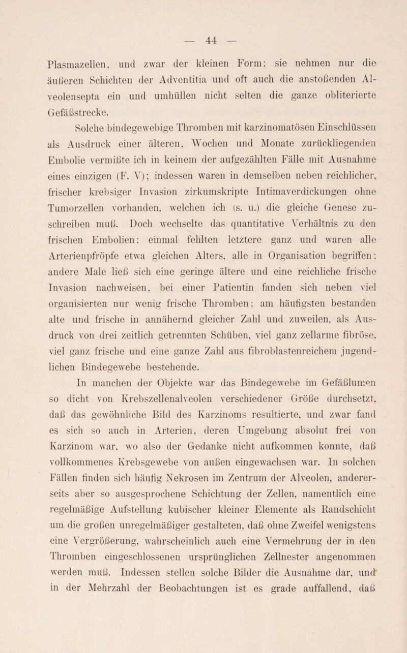 Plasmazellen, und zwar der kleinen Form; sie nehmen nur die äußeren Schichten der Adventitia und oft auch die anstoßenden Al- veolensepta ein und umhüllen nicht selten die ganze obliterierte Gefäßstrecke. Solche bindegewebige Thromben mit karzinomatösen Einschlüssen als Ausdruck einer älteren, Wochen und Monate zurückliegenden Embolie vermißte ich in keinem der aufgezählten Fälle mit Ausnahme eines einzigen (F. V); indessen waren in demselben neben reichlicher, frischer krebsiger Invasion zirkumskripte Intimaverdickungen ohne Tumorzellen vorhanden, welchen ich (s. u.) die gleiche Genese zu¬ schreiben muß. Doch wechselte das quantitative Verhältnis zu den frischen Embolien: einmal fehlten letztere ganz und waren alle Arterienpfröpfe etwa gleichen Alters, alle in Organisation begriffen; andere Male ließ sich eine geringe ältere und eine reichliche frische Invasion nachweisen, bei einer Patientin fanden sich neben viel organisierten nur wenig frische Thromben; am häufigsten bestanden alte und frische in annähernd gleicher Zahl und zuweilen, als Aus¬ druck von drei zeitlich getrennten Schüben, viel ganz zellarme fibröse, viel ganz frische und eine ganze Zahl aus fibroblastenreichem jugend¬ lichen Bindegewebe bestehende. In manchen der Objekte war das Bindegewebe im Gefäßlumen so dicht von Krebszellenalveolen verschiedener Größe durchsetzt, daß das gewöhnliche Bild des Karzinoms resultierte, und zwar fand es sich so auch in Arterien, deren Umgebung absolut frei von Karzinom war, wo also der Gedanke nicht aufkommen konnte, daß vollkommenes Krebsgewebe von außen eingewachsen war. In solchen Fällen finden sich häufig Nekrosen im Zentrum der Alveolen, anderer¬ seits aber so ausgesprochene Schichtung der Zellen, namentlich eine regelmäßige Aufstellung kubischer kleiner Elemente als Randschicht um die großen unregelmäßiger gestalteten, daß ohne Zweifel wenigstens eine Vergrößerung, wahrscheinlich auch eine Vermehrung der in den Thromben eingeschlossenen ursprünglichen Zellnester angenommen werden muß. Indessen stellen solche Bilder die Ausnahme dar, und in der Mehrzahl der Beobachtungen ist es grade auffallend, daß