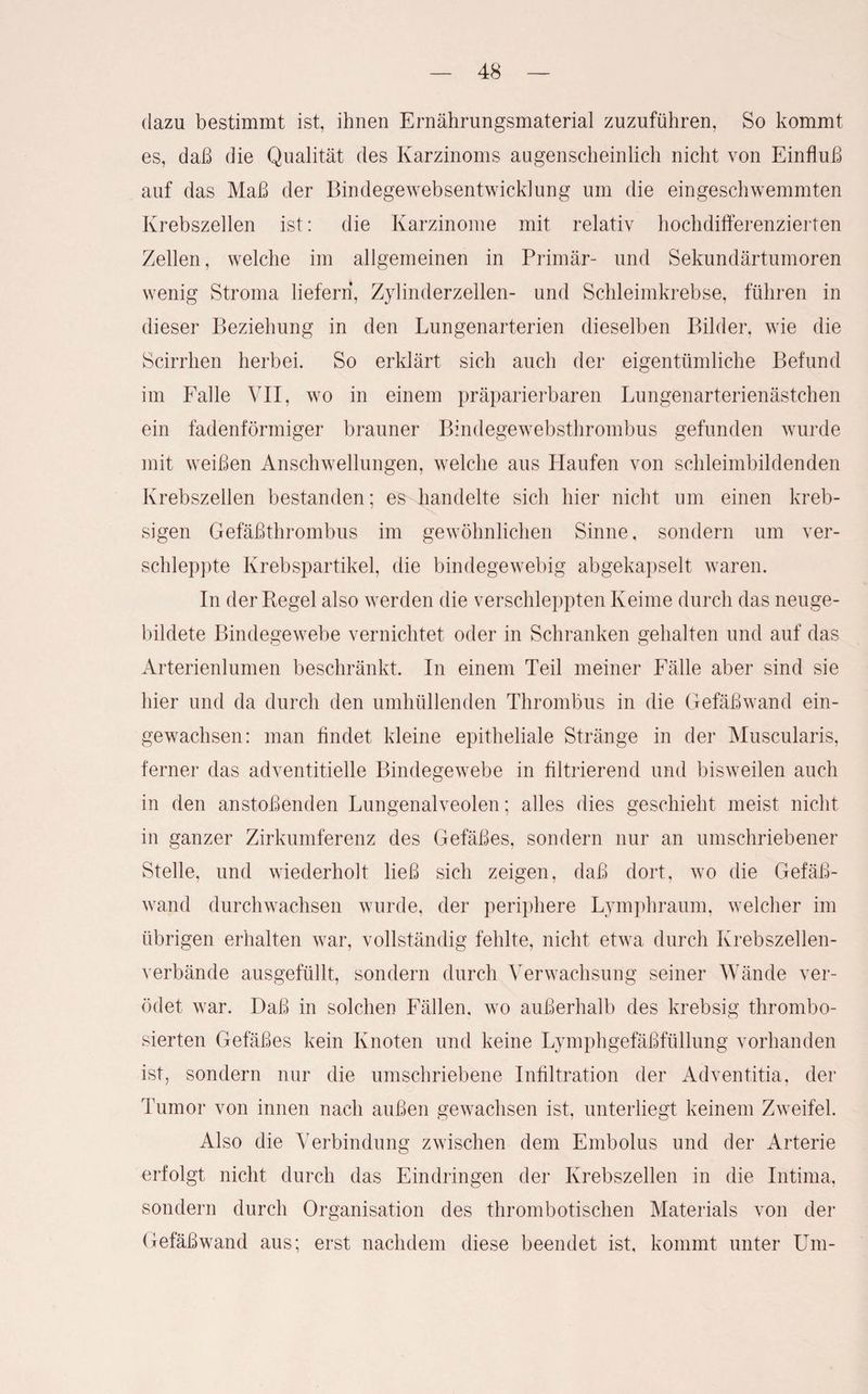 dazu bestimmt ist, ihnen Ernährungsmaterial zuzuführen, So kommt es, daß die Qualität des Karzinoms augenscheinlich nicht von Einfluß auf das Maß der Bindegewebsentwicklung um die eingeschwemmten Krebszellen ist: die Karzinome mit relativ hochdifferenzierten Zellen, welche im allgemeinen in Primär- und Sekundärtumoren wenig Stroma liefern, Zylinderzellen- und Schleimkrebse, führen in dieser Beziehung in den Lungenarterien dieselben Bilder, wie die Scirrhen herbei. So erklärt sich auch der eigentümliche Befund im Falle VII, wo in einem präparierbaren Lungenarterienästchen ein fadenförmiger brauner Bindegewebsthrombus gefunden wurde mit weißen Anschwellungen, welche aus Haufen von schleimbildenden Krebszellen bestanden; es handelte sich hier nicht um einen kreb- sigen Gefäßthrombus im gewöhnlichen Sinne, sondern um ver¬ schleppte Krebspartikel, die bindegewebig abgekapselt waren. In der Regel also werden die verschleppten Keime durch das neuge¬ bildete Bindegewebe vernichtet oder in Schranken gehalten und auf das Arterienlumen beschränkt. In einem Teil meiner Fälle aber sind sie hier und da durch den umhüllenden Thrombus in die Gefäßwand ein¬ gewachsen: man findet kleine epitheliale Stränge in der Muscularis, ferner das adventitielle Bindegewebe in filtrierend und bisweilen auch in den anstoßenden Lungenalveolen; alles dies geschieht meist nicht in ganzer Zirkumferenz des Gefäßes, sondern nur an umschriebener Stelle, und wiederholt ließ sich zeigen, daß dort, wo die Gefäß¬ wand durchwachsen wurde, der periphere Lymphraum, welcher im übrigen erhalten war, vollständig fehlte, nicht etwa durch Krebszellen¬ verbände ausgefüllt, sondern durch Verwachsung seiner Wände ver¬ ödet war. Daß in solchen Fällen, wo außerhalb des krebsig thrombo- sierten Gefäßes kein Knoten und keine Lymphgefäßfüllung vorhanden ist, sondern nur die umschriebene Infiltration der Adventitia, der Tumor von innen nach außen gewachsen ist, unterliegt keinem Zweifel. Also die Verbindung zwischen dem Embolus und der Arterie erfolgt nicht durch das Eindringen der Krebszellen in die Intima, sondern durch Organisation des thrombotischen Materials von der Gefäßwand aus; erst nachdem diese beendet ist, kommt unter Um-