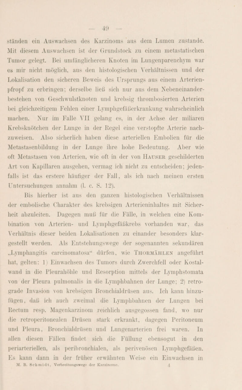 ständen ein Auswachsen des Karzinoms aus dein Lumen zustande. AIit diesem Auswachsen ist der Grundstock zu einem metastatischen Tumor gelegt. Bei umfänglicheren Knoten im Lungenparenchym war es mir nicht möglich, aus den histologischen Verhältnissen und der Lokalisation den sicheren Beweis des Ursprungs aus einem Arterien¬ pfropf zu erbringen; derselbe ließ sich nur aus dem Nebeneinander¬ bestehen von Geschwulstknoten und krebsig thrombosierten Arterien bei gleichzeitigem Fehlen einer Lymphgefäßerkrankung wahrscheinlich machen. Nur im Falle VII gelang es, in der Achse der miliaren Krebsknötchen der Lunge in der Regel eine verstopfte Arterie nach¬ zuweisen. Also sicherlich haben diese arteriellen Embolien für die Metastasenbildung in der Lunge ihre hohe Bedeutung. Aber wie oft Metastasen von Arterien, wie oft in der von Hauser geschilderten Art von Kapillaren ausgehen, vermag ich nicht zu entscheiden; jeden¬ falls ist das erstere häufiger der Fall, als ich nach meinen ersten Untersuchungen annahm (1. c. S. 12). Bis hierher ist aus den ganzen histologischen Verhältnissen der embolische Charakter des krebsigen Arterieninhaltes mit Sicher¬ heit abzuleiten. Dagegen muß für die Fülle, in welchen eine Kom¬ bination von Arterien- und Lymphgefäßkrebs vorhanden war. das Verhältnis dieser beiden Lokalisationen zu einander besonders klar¬ gestellt werden. Als Entstehungswege der sogenannten sekundären ..Lymphangitis carcinomatosa“ dürfen, wie Thormählen angeführt hat. gelten: 1) Ein wachsen des Tumors durch Zwerchfell oder Kostal¬ wand in die Pleurahöhle und Resorption mittels der Lymphstomata von der Pleura pulmonalis in die Lymphbahnen der Lunge; 2) retro¬ grade Invasion von krebsigen Bronchialdrüsen aus. Ich kann hinzu¬ fügen. daß ich auch zweimal die Lymphbahnen der Lungen bei Rectum resp. Magenkarzinom reichlich ausgegossen fand, wo nur die retroperitonealen Drüsen stark erkrankt, dagegen Peritoneum und Pleura. Bronchialdrüsen und Lungenarterien frei waren. In allen diesen Fällen findet sich die Füllung ebensogut in den periarteriellen, als peribronchialen, als perivenösen Lymphgefäßen. Es kann dann in der früher erwähnten Weise ein Einwachsen in M. B. Schmidt, Verbreitum*sweß(> der Karzinome. 4