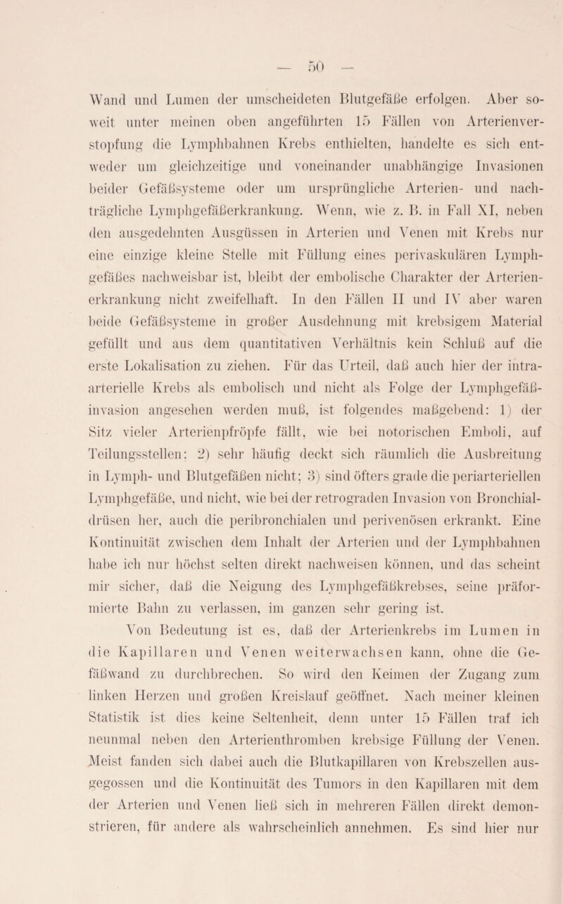 Wand und Lumen der umscheideten Blutgefäße erfolgen. Aber so¬ weit unter meinen oben angeführten 15 Fällen von Arterienver¬ stopfung die Lymphbahnen Krebs enthielten, handelte es sich ent¬ weder um gleichzeitige und voneinander unabhängige Invasionen beider Gefäßsysteme oder um ursprüngliche Arterien- und nach¬ trägliche Lymphgefäßerkrankung. Wenn, wie z. B. in Fall XI, neben den ausgedehnten Ausgüssen in Arterien und Venen mit Krebs nur eine einzige kleine Stelle mit Füllung eines perivaskulären Lymph¬ gefäßes nachweisbar ist, bleibt der embolische Charakter der Arterien¬ erkrankung nicht zweifelhaft. In den Fällen II und IV aber waren beide Gefäßsysteme in großer Ausdehnung mit krebsigem Material gefüllt und aus dem quantitativen Verhältnis kein Schluß auf die erste Lokalisation zu ziehen. Für das Urteil, daß auch hier der intra¬ arterielle Krebs als embolisch und nicht als Folge der Lymphgefä߬ invasion angesehen werden muß, ist folgendes maßgebend: 1) der Sitz vieler Arterienpfröpfe fällt, wie bei notorischen Emboli, auf Teilungsstellen; 2) sehr häutig deckt sich räumlich die Ausbreitung in Lymph- und Blutgefäßen nicht; 3) sind öfters grade die periarteriellen Lymphgefäße, und nicht, wie bei der retrograden Invasion von Bronchial¬ drüsen her, auch die peribronchialen und perivenösen erkrankt. Eine Kontinuität zwischen dem Inhalt der Arterien und der Lymphbahnen habe ich nur höchst selten direkt nachweisen können, und das scheint mir sicher, daß die Neigung des Lymphgefäßkrebses, seine präfor- mierte Bahn zu verlassen, im ganzen sehr gering ist. Von Bedeutung ist es, daß der Arterienkrebs im Lumen in die Kapillaren und Venen weiterwachsen kann, ohne die Ge¬ fäßwand zu durchbrechen. So wird den Keimen der Zugang zum linken Herzen und großen Kreislauf geöffnet. Nach meiner kleinen Statistik ist dies keine Seltenheit, denn unter 15 Fällen traf ich neunmal neben den Arterienthromben krebsige Füllung der Venen. Meist fanden sich dabei auch die Blutkapillaren von Krebszellen aus¬ gegossen und die Kontinuität des Tumors in den Kapillaren mit dem der Arterien und Venen ließ sich in mehreren Fällen direkt demon¬ strieren, für andere als wahrscheinlich annehmen. Es sind hier nur