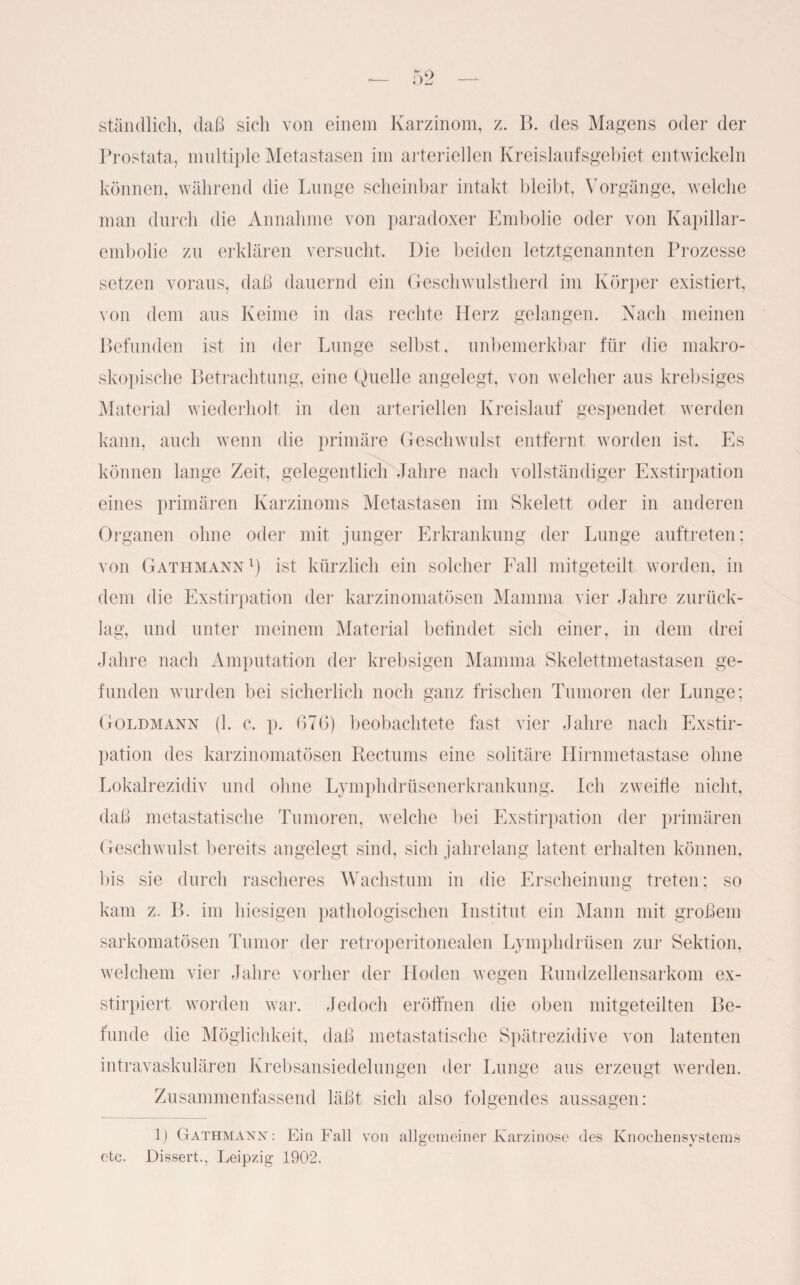 stündlich, daß sich von einem Karzinom, z. B. des Magens oder der Prostata, multiple Metastasen im arteriellen Kreislaufsgebiet entwickeln können, während die Lunge scheinbar intakt bleibt, Vorgänge, welche man durch die Annahme von paradoxer Embolie oder von Kapillar¬ embolie zu erklären versucht. Die beiden letztgenannten Prozesse setzen voraus, daß dauernd ein Geschwulstherd im Körper existiert, von dem aus Keime in das rechte Herz gelangen. Nach meinen Befunden ist in der Lunge selbst, unbemerkbar für die makro¬ skopische Betrachtung, eine Quelle angelegt, von welcher aus krebsiges Material wiederholt in den arteriellen Kreislauf gespendet werden kann, auch wenn die primäre Geschwulst entfernt worden ist. Es können lange Zeit, gelegentlich Jahre nach vollständiger Exstirpation eines primären Karzinoms Metastasen im Skelett oder in anderen Organen ohne oder mit junger Erkrankung der Lunge auftreten; von Gathmann1) ist kürzlich ein solcher Fall mitgeteilt worden, in dem die Exstirpation der karzinomatösen Mamma vier Jahre zurück¬ lag, und unter meinem Material befindet sich einer, in dem drei Jahre nach Amputation der krebsigen Mamma Skelettmetastasen ge¬ funden wurden bei sicherlich noch ganz frischen Tumoren der Lunge; Goldmann (1. c. p. 670) beobachtete fast vier Jahre nach Exstir¬ pation des karzinomatösen Rectums eine solitäre Hirnmetastase ohne Lokalrezidiv und ohne Lymphdrüsenerkrankung. Ich zweifle nicht, daß metastatische Tumoren, welche bei Exstirpation der primären Geschwulst bereits angelegt sind, sich jahrelang latent erhalten können, bis sie durch rascheres Wachstum in die Erscheinung treten; so kam z. I». im hiesigen pathologischen Institut ein Mann mit großem sarkomatösen Tumor der retroperitonealen Lymphdrüsen zur Sektion, welchem vier Jahre vorher der Hoden wegen Rundzellensarkom ex- stirpiert worden war. Jedoch eröffnen die oben mitgeteilten Be¬ funde die Möglichkeit, daß metastatische Spätrezidive von latenten intravaskulären Krebsansiedelungen der Lunge aus erzeugt werden. Zusammenfassend läßt sich also folgendes aussagen: 1) Gathmann: Ein Fall von allgemeiner Karzinose des Knocliensystems etc. Dissert., Leipzig 1902.