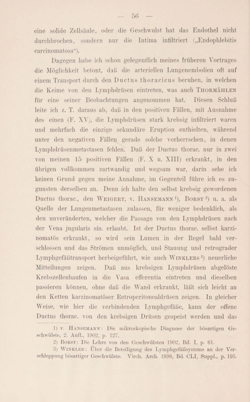 eine solide Zellsäule, oder die Geschwulst hat das Endothel nicht durchbrochen, sondern nur die Intima infiltriert („Endophlebitis carcinomatosa“). Dagegen habe ich schon gelegentlich meines früheren Vortrages die Möglichkeit betont, daß die arteriellen Lungenembolien oft auf einem Transport durch den Ductus thoracicus beruhen, in welchen die Keime von den Lymphdrüsen eintreten, was auch Thormählen für eine seiner Beobachtungen angenommen hat. Diesen Schluß leite ich z. T. daraus ab, daß in den positiven Fällen, mit Ausnahme des einen (F. XAr), die Lymphdrüsen stark krebsig infiltriert waren und mehrfach die einzige sekundäre Eruption enthielten, während unter den negativen Fällen gerade solche vorherrschen, in denen Lymphdrüsenmetastasen fehlen. Daß der Ductus thorac. nur in zwei von meinen 15 positiven Fällen (F. X u. XIII) erkrankt, in den übrigen vollkommen zartwandig und wegsam war, darin sehe ich keinen Grund gegen meine Annahme, im Gegenteil führe ich es zu¬ gunsten derselben an. Denn ich halte den selbst krebsig gewordenen Ductus thorac., den Weigert, v. Hansemann Q, Borst 1 2) u. a. als Quelle der Lungenmetastasen zulassen, für weniger bedenklich, als den unveränderten, welcher die Passage von den Lymphdrüsen nach der Vena jugularis sin. erlaubt. Ist der Ductus thorac. selbst karzi- nomatös erkrankt, so wird sein Lumen in der Regel bald ver¬ schlossen und das Strömen unmöglich, und Stauung und retrograder Lymphgefäßtransport herbeigeführt, wie auch Winklers 3) neuerliche Mitteilungen zeigen. Daß aus krebsigen Lymphdrüsen abgelöste Krebszellenhaufen in die Vasa efferentia eintreten und dieselben passieren können, ohne daß die Wand erkrankt, läßt sich leicht an den Ketten karzinomatöser Retroperitonealdrüsen zeigen. In gleicher Weise, wie hier die verbindenden Lymphgefäße, kann der offene Ductus thorac. von den krebsigen Drüsen gespeist werden und das 1) v. Hansemann : Die mikroskopische Diagnose der bösartigen Ge¬ schwülste, 2. Aufl., 1902, p. 127. 2) Borst: Die Lehre von den Geschwülsten 1902, Bd. I, p. 61. 3) Winkler: Uber die Beteiligung des Lymphgefäßsystems an der Ver¬ schleppung bösartiger Geschwülste. Virch. Arch. 1898, Bd. CLI, Suppl., p. 195.