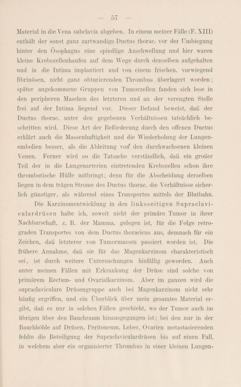 Material in die Vena subclavia abgeben. In einem meiner Fälle (F. XIII) enthält der sonst ganz zartwandige Ductus thorac. vor der Umbiegung hinter den Ösophagus eine spindlige Anschwellung und hier waren kleine Krebszellenhaufen auf dem Wege durch denselben aufgehalten und in die Intima implantiert und von einem frischen, vorwiegend fibrinösen, nicht ganz obturierenden Thrombus überlagert worden; später angekommene Gruppen von Tumorzellen fanden sich lose in den peripheren Maschen des letzteren und an der verengten Stelle frei auf der Intima liegend vor. Dieser Befund beweist, daß der Ductus thorac. unter den gegebenen Verhältnissen tatsächlich be¬ schritten wird. Diese Art der Beförderung durch den offenen Ductus erklärt auch die Massenhaftigkeit und die Wiederholung der Lungen¬ embolien besser, als die Ableitung von den durchwachsenen kleinen Venen. Ferner wird so die Tatsache verständlich, daß ein großer Teil der in die Lungenarterien eintretenden Krebszellen schon ihre thrombotische Hülle mitbringt; denn für die Abscheidung derselben liegen in dem trägen Strome des Ductus thorac. die Verhältnisse sicher¬ lich günstiger, als während eines Transportes mittels der Blutbahn. Die Karzinomentwicklung in den linksseitigen Supraclavi- culardrüsen halte ich, soweit nicht der primäre Tumor in ihrer Nachbarschaft, z. IL der Mamma, gelegen ist. für die Folge retro¬ graden Transportes von dem Ductus thoracicus aus, demnach für ein Zeichen, daß letzterer von Tumormassen passiert worden ist. Die frühere Annahme, daß sie für das Magenkarzinom charakteristisch sei, ist durch weitere Untersuchungen hinfällig geworden. Auch unter meinen Fällen mit Erkrankung der Drüse sind solche von primärem Rectum- und Ovarialkarzinom. Aber im ganzen wird die supraclaviculare Drüsengruppe auch bei Magenkarzinom nicht sehr häufig ergriffen, und ein Überblick über mein gesamtes Material er¬ gibt, daß es nur in solchen Fällen geschieht, wo der Tumor auch im übrigen über den Bauchraum hinausgegangen ist; bei den nur in der Bauchhöhle auf Drüsen, Peritoneum, Leber, Ovarien metastasierenden fehlte die Beteiligung der Supraclaviculardrüsen bis auf einen Fall, in welchem aber ein organisierter Thrombus in einer kleinen Lungen-