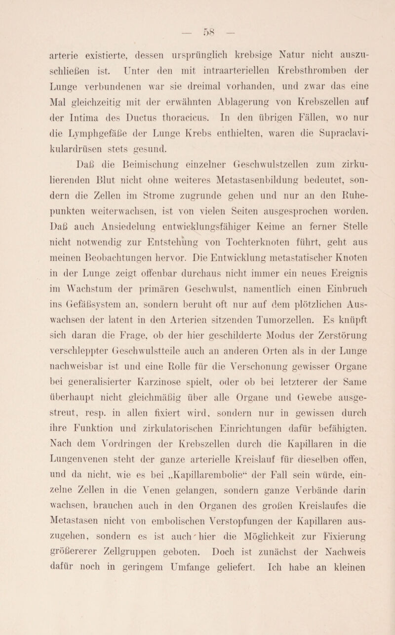arterie existierte, dessen ursprünglich krebsige Natur nicht auszu¬ schließen ist. Unter den mit intraarteriellen Krebsthromben der Lunge verbundenen war sie dreimal vorhanden, und zwar das eine Mal gleichzeitig mit der erwähnten Ablagerung von Krebszellen auf der Intima des Ductus thoracicus. In den übrigen Fällen, wo nur die Lymphgefäße der Lunge Krebs enthielten, waren die Supraclavi- kulardrüsen stets gesund. Daß die Beimischung einzelner Geschwulstzellen zum zirku¬ lierenden Blut nicht ohne weiteres Metastasenbildung bedeutet, son¬ dern die Zellen im Strome zugrunde gehen und nur an den Ruhe¬ punkten weiterwachsen, ist von vielen Seiten ausgesprochen worden. Daß auch Ansiedelung entwicklungsfähiger Keime an ferner Stelle nicht notwendig zur Entstehung von Tochterknoten führt, geht aus meinen Beobachtungen hervor. Die Entwicklung metastatischer Knoten in der Lunge zeigt offenbar durchaus nicht immer ein neues Ereignis im Wachstum der primären Geschwulst, namentlich einen Einbruch ins Gefäßsystem an, sondern beruht oft nur auf dem plötzlichen Aus¬ wachsen der latent in den Arterien sitzenden Tumorzellen. Es knüpft sich daran die Frage, ob der hier geschilderte Modus der Zerstörung verschleppter Geschwulstteile auch an anderen Orten als in der Lunge nachweisbar ist und eine Rolle für die Verschonung gewisser Organe bei generalisierter Karzinose spielt, oder ob bei letzterer der Same überhaupt nicht gleichmäßig über alle Organe und Gewebe ausge¬ streut, resp. in allen fixiert wird, sondern nur in gewissen durch ihre Funktion und zirkulatorischen Einrichtungen dafür befähigten. Nach dem Vordringen der Krebszellen durch die Kapillaren in die Lungenvenen steht der ganze arterielle Kreislauf für dieselben offen, und da nicht, wie es bei „Kapillarembolie“ der Fall sein würde, ein¬ zelne Zellen in die Venen gelangen, sondern ganze Verbände darin wachsen, brauchen auch in den Organen des großen Kreislaufes die Metastasen nicht von embolischen Verstopfungen der Kapillaren aus¬ zugehen, sondern es ist auch'hier die Möglichkeit zur Fixierung größererer Zellgruppen geboten. Doch ist zunächst der Nachweis dafür noch in geringem Umfange geliefert. Ich habe an kleinen