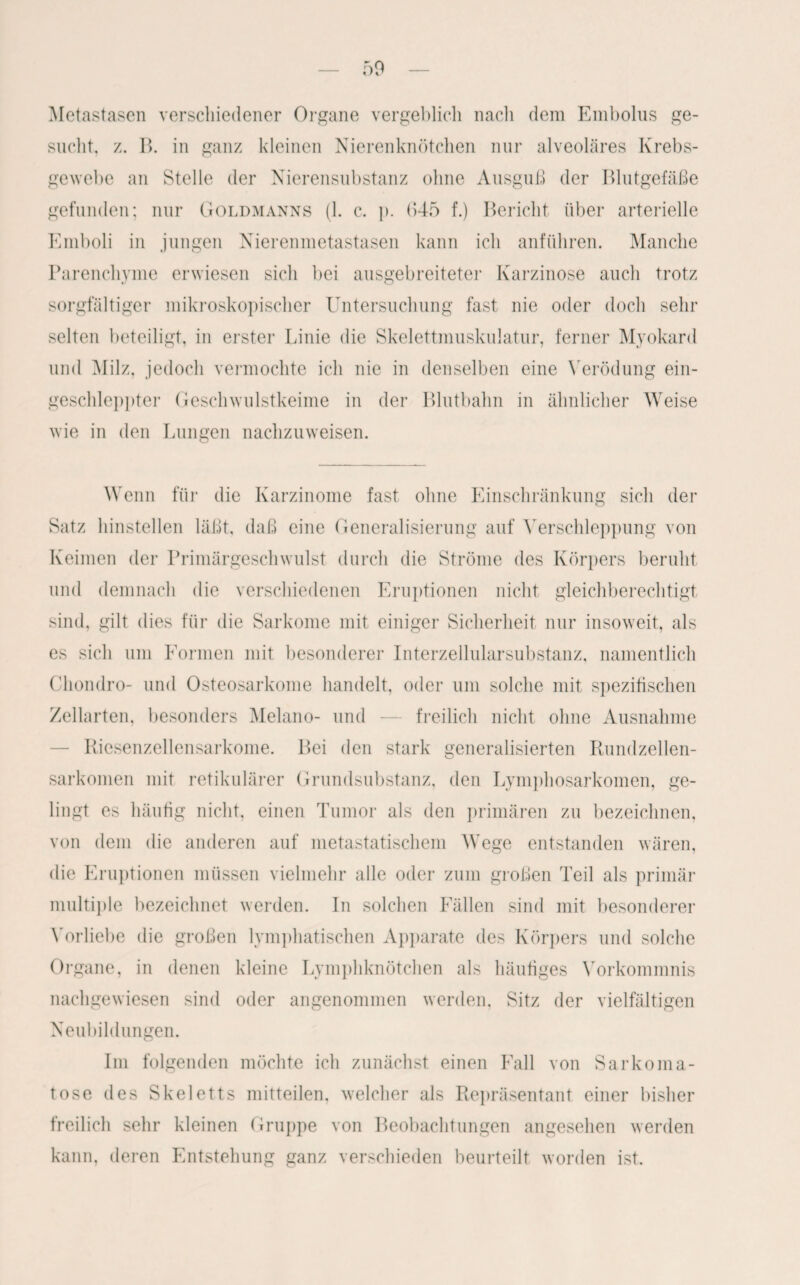 Metastasen verschiedener Organe vergeblich nach dem Embolus ge¬ sucht. z. B. in ganz kleinen Nierenknötchen nur alveoläres Krebs¬ gewebe an Stelle der Nierensubstanz ohne Ausguß der Blutgefäße gefunden; nur Goldmanns (1. c. p. 645 f.) Bericht über arterielle Emboli in jungen Nierenmetastasen kann ich anführen. Manche Parenchyme erwiesen sich bei ausgebreiteter Karzinose auch trotz sorgfältiger mikroskopischer Untersuchung fast nie oder doch sehr selten beteiligt, in erster Linie die Skelettmuskulatur, ferner Myokard und Milz, jedoch vermochte ich nie in denselben eine Verödung ein- gescldeppter Geschwulstkeime in der Blutbahn in ähnlicher Weise wie in den Lungen nachzuweisen. Wenn für die Karzinome fast ohne Einschränkung sich der Satz hinstellen läßt, daß eine Generalisierung auf Verschleppung von Keimen der Primärgeschwulst durch die Ströme des Körpers beruht und demnach die verschiedenen Eruptionen nicht gleichberechtigt sind, gilt dies für die Sarkome mit einiger Sicherheit nur insoweit, als es sich um Formen mit besonderer Interzellularsubstanz, namentlich Chondro- und Osteosarkome handelt, oder um solche mit spezifischen Zellarten, besonders Melano- und — freilich nicht ohne Ausnahme — Riesenzellensarkome. Bei den stark generalisierten Rundzellen¬ sarkomen mit retikulärer Grundsubstanz, den Lymphosarkomen, ge¬ lingt es häufig nicht, einen Tumor als den primären zu bezeichnen, von dem die anderen auf metastatischem Wege entstanden wären, die Eruptionen müssen vielmehr alle oder zum großen Teil als primär multiple bezeichnet werden. In solchen Fällen sind mit besonderer Vorliebe die großen lymphatischen Apparate des Körpers und solche Organe, in denen kleine Lymphknötchen als häufiges Vorkommnis nachgewiesen sind oder angenommen werden, Sitz der vielfältigen Neubildungen. Im folgenden möchte ich zunächst einen Fall von Sarkoma¬ tose des Skeletts mitteilen, welcher als Repräsentant einer bisher freilich sehr kleinen Gruppe von Beobachtungen angesehen werden kann, deren Entstehung ganz verschieden beurteilt worden ist.