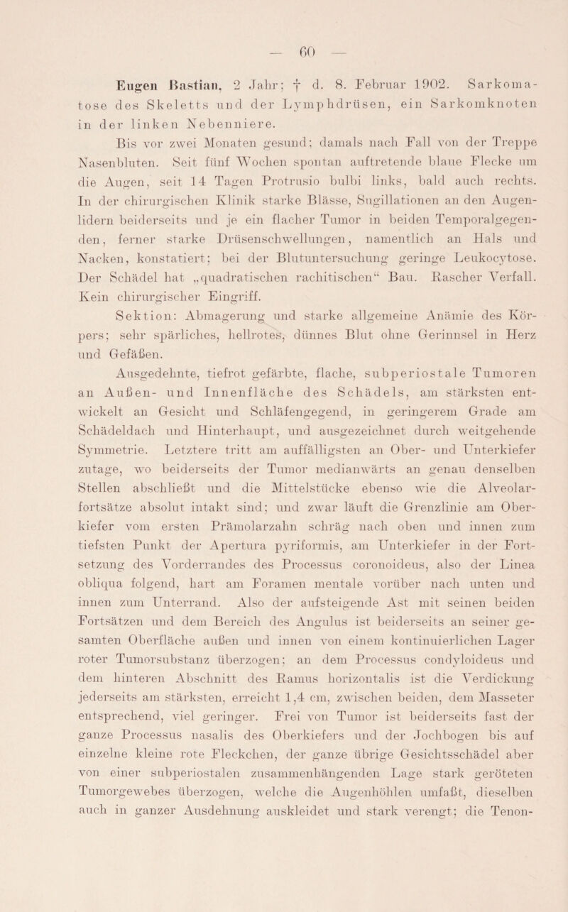 tose des Skeletts und der Lymphdrtisen, ein Sarkomknoten in der linken Nebenniere. Bis vor zwei Monaten gesund; damals nach Fall von der Treppe Nasenbluten. Seit fünf Wochen spontan auftretende blaue Flecke um die Augen, seit 14 Tagen Protrusio bulbi links, bald auch rechts. In der chirurgischen Klinik starke Blässe, Sugillationen an den Augen¬ lidern beiderseits und je ein flacher Tumor in beiden Temporalgegen¬ den , ferner starke Drüsenschwellungen, namentlich an Hals und Nacken, konstatiert; bei der Blutuntersuchung geringe Leukocytose. Der Schädel hat „quadratischen rachitischen“ Bau. Käscher Verfall. Kein chirurgischer Eingriff. O O Sektion: Abmagerung und starke allgemeine Anämie des Kör¬ pers; sehr spärliches, hellrotes, dünnes Blut ohne Gerinnsel in Herz und Gefäßen. Ausgedehnte, tiefrot gefärbte, flache, subperiostale Tumoren an Außen- und Innenfläche des Schädels, am stärksten ent¬ wickelt an Gesicht und Schläfengegend, in geringerem Grade am Schädeldach und Hinterhaupt, und ausgezeichnet durch weitgehende Symmetrie. Letztere tritt am auffälligsten an Ober- und Unterkiefer zutage, wo beiderseits der Tumor medianwärts an genau denselben Stellen abschließt und die Mittelstücke ebenso wie die Alveolar¬ fortsätze absolut intakt sind; und zwar läuft die Grenzlinie am Ober¬ kiefer vom ersten Prämolarzahn schräg nach oben und innen zum tiefsten Punkt der Apertura pyriformis, am Unterkiefer in der Fort¬ setzung des Vorderrandes des Processus coronoideus, also der Linea obliqua folgend, hart am Foramen mentale vorüber nach unten und innen zum Unterrand. Also der aufsteigende Ast mit seinen beiden Fortsätzen und dem Bereich des Angulus ist beiderseits an seiner ge- samten Oberfläche außen und innen von einem kontinuierlichen Lager roter Tumorsubstanz überzogen; an dem Processus condyloideus und dem hinteren Abschnitt des Ramus horizontalis ist die Verdickung jederseits am stärksten, erreicht 1,4 cm, zwischen beiden, dem Masseter entsprechend, viel geringer. Frei von Tumor ist beiderseits fast der ganze Processus nasalis des Oberkiefers und der Jochbogen bis auf einzelne kleine rote Fleckchen, der ganze übrige Gesichtsschädel aber von einer subperiostalen zusammenhängenden Lage stark geröteten Tumorgewebes überzogen, welche die Augenhöhlen umfaßt, dieselben auch in ganzer Ausdehnung auskleidet und stark verengt; die Tenon-