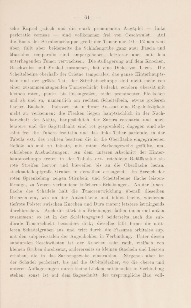 Gl sehe Kapsel jedoch und die stark prominenten Augäpfel — links perforatio corneae — sind vollkommen frei von Geschwulst. Auf die Basis der Stirnbeinschuppe greift der Tumor nur 10 —12 mm weit über, füllt aber beiderseits die Schläfengrube ganz aus; Fascia und Musculus temporalis sind emporgehoben, letzterer aber mit dem unterliegenden Tumor verwachsen. Die Auflagerung auf dem Knochen, Geschwulst und Muskel zusammen, hat eine Dicke von 1 cm. Die Scheitelbeine oberhalb der Cristae temporales, das ganze Hinterhaupts¬ bein und der größte Teil der Stirnbeinschuppe sind nicht mehr von einer zusammenhängenden Tumorschicht bedeckt, sondern übersät mit kleinen roten, punkt- bis linsengroßen, nicht prominenten Fleckchen und ab und zu, namentlich am rechten Scheitelbein, etwas größeren flachen Buckeln. Indessen ist in dieser Aussaat eine Regelmäßigkeit nicht zu verkennen: die Flecken liegen hauptsächlich in der Nach¬ barschaft der Nähte, hauptsächlich der Sutura coronaria und auch letztere und die Sagittalnaht sind rot gesprenkelt; dagegen sind ab¬ solut frei die Tubera frontalia und das linke Tuber parietale, in der Tabula ext. des rechten besitzen die in die Oberfläche eingegrabenen Gefäße ab und zu feinste, mit rotem Sarkomgewebe gefüllte, um¬ schriebene Ausbuchtungen. An dem unteren Abschnitt der Hinter¬ hauptsschuppe treten in der Tabula ext. reichliche Gefäßkanäle als rote Streifen hervor und bisweilen bis an die Oberfläche heran, stecknadelkopfgroße Gruben in derselben erzeugend. Im Bereich der roten Sprenkelung zeigen Stirnbein und Scheitelbeine flache leisten¬ förmige, zu Netzen verbundene knöcherne Erhebungen. An der Innen¬ fläche des Schädels hält die Tumorentwicklung überall dieselben Grenzen ein, wie an der Außenfläche und bildet flache, wiederum tiefrote Polster zwischen Knochen und Dura mater; letztere ist nirgends durchbrochen. Auch die stärksten Erhebungen fallen innen und außen zusammen: so ist in der Schläfengegend beiderseits auch die sub- durale Tumorschicht besonders dick: dieselbe füllt ferner die mitt¬ leren Schädelgruben aus und tritt durch die Fissurae orbitales sup. mit den subperiostalen der Augenhöhlen in Verbindung. Unter diesen subduralen Geschwülsten ist der Knochen sehr rauh, vielfach von kleinen Gruben durchsetzt, andererseits zu kleinen Stacheln und Deisten erhoben, die in das Sarkomgewebe einstrahlen. Nirgends aber ist der Schädel perforiert, bis auf die Orbitaldächer, wo die oberen und unteren Auflagerungen durch kleine Lücken miteinander in Verbindung stehen: sonst ist auf dem Sägeschnitt der ursprüngliche Bau voll-