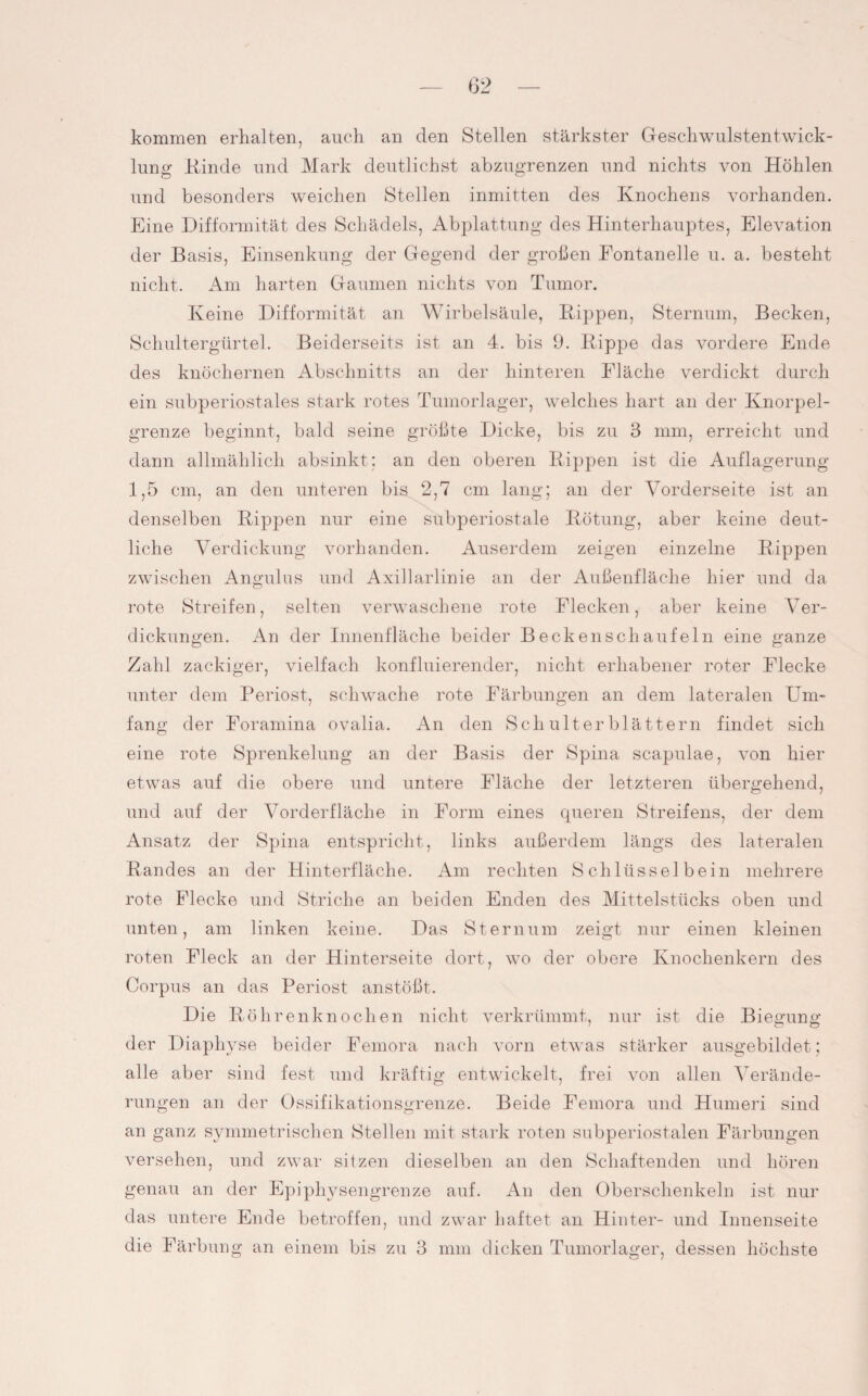 kommen erhalten, auch an den Stellen stärkster Geschwulstentwick¬ lung Kinde und Mark deutlichst abzugrenzen und nichts von Höhlen und besonders weichen Stellen inmitten des Knochens vorhanden. Eine Difformität des Schädels, Abplattung des Hinterhauptes, Elevation der Basis, Einsenkung der Gegend der groben Fontanelle u. a. besteht nicht. Am harten Gaumen nichts von Tumor. Keine Difformität an Wirbelsäule, Rippen, Sternum, Becken, Schultergürtel. Beiderseits ist an 4. bis 9. Rippe das vordere Ende des knöchernen Abschnitts an der hinteren Fläche verdickt durch ein subperiostales stark rotes Tumorlager, welches hart an der Knorpel¬ grenze beginnt, bald seine größte Dicke, bis zu 3 mm, erreicht und dann allmählich absinkt; an den oberen Rippen ist die Auflagerung 1,5 cm, an den unteren bis 2,7 cm lang; an der Vorderseite ist an denselben Rippen nur eine subperiostale Rötung, aber keine deut¬ liche Verdickung vorhanden. Auserdem zeigen einzelne Rippen zwischen Angulus und Axillarlinie an der Außenfläche hier und da rote Streifen, selten verwaschene rote Eiecken, aber keine Ver¬ dickungen. An der Innenfläche beider Becken sch auf ein eine ganze Zahl zackiger, vielfach konfluierender, nicht erhabener roter Flecke unter dem Periost, schwache rote Färbungen an dem lateralen Um¬ fang der Foramina ovalia. An den Schulterblättern findet sich eine rote Sprenkelung an der Basis der Spina scapulae, von hier etwas auf die obere und untere Fläche der letzteren übergehend, und auf der Vorderfläche in Form eines queren Streifens, der dem Ansatz der Spina entspricht, links außerdem längs des lateralen Randes an der Hinterfläche. Am rechten Schlüsselbein mehrere rote Flecke und Striche an beiden Enden des Mittelstücks oben und unten, am linken keine. Das Sternum zeigt nur einen kleinen roten Fleck an der Hinterseite dort, wo der obere Knochenkern des Corpus an das Periost anstößt. Die Röhrenknochen nicht verkrümmt, nur ist die Biegung der Diaphyse beider Femora nach vorn etwas stärker ausgebildet; alle aber sind fest und kräftig entwickelt, frei von allen Verände¬ rungen an der Ossifikationsgrenze. Beide Femora und Humeri sind an ganz symmetrischen Stellen mit stark roten subperiostalen Färbungen versehen, und zwar sitzen dieselben an den Schaftenden und hören genau an der Epiphysengrenze auf. An den Oberschenkeln ist nur das untere Ende betroffen, und zwar haftet an Hinter- und Innenseite die Färbung an einem bis zu 3 mm dicken Tumorlager, dessen höchste