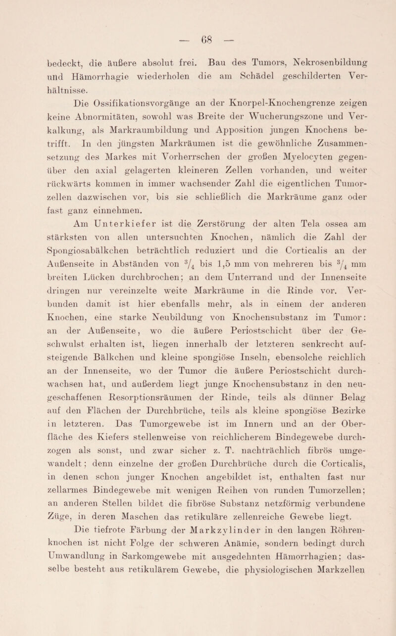 G8 bedeckt, die äußere absolut frei. Bau des Tumors, Nekrosenbildung und Hämorrhagie wiederholen die am Schädel geschilderten Ver¬ hältnisse. Die Ossifikationsvorgänge an der Knorpel-Knochengrenze zeigen keine Abnormitäten, sowohl was Breite der Wucherungszone und Ver¬ kalkung, als Markraumbildung und Apposition jungen Knochens be¬ trifft. In den jüngsten Markräumen ist die gewöhnliche Zusammen¬ setzung des Markes mit Vorherrschen der großen Myelocyten gegen¬ über den axial gelagerten kleineren Zellen vorhanden, und weiter rückwärts kommen in immer wachsender Zahl die eigentlichen Tumor¬ zellen dazwischen vor, bis sie schließlich die Markräume ganz oder fast ganz einnehmen. Am Unterkiefer ist die Zerstörung der alten Tela ossea am stärksten von allen untersuchten Knochen, nämlich die Zahl der Spongiosabälkchen beträchtlich reduziert und die Corticalis an der Außenseite in Abständen von 8/4 bis 1,5 mm von mehreren bis 3/4 mm breiten Lücken durchbrochen; an dem Unterrand und der Innenseite dringen nur vereinzelte weite Markräume in die Kinde vor. Ver¬ bunden damit ist hier ebenfalls mehr, als in einem der anderen Knochen, eine starke Neubildung von Knochensubstanz im Tumor: an der Außenseite, wo die äußere Periostschicht über der Ge¬ schwulst erhalten ist, liegen innerhalb der letzteren senkrecht auf- steigende Bälkchen und kleine spongiöse Inseln, ebensolche reichlich an der Innenseite, wo der Tumor die äußere Periostschicht durch¬ wachsen hat, und außerdem liegt junge Knochensubstanz in den neu¬ geschaffenen Kesorptionsräumen der Kinde, teils als dünner Belag auf den Flächen der Durchbrüche, teils als kleine spongiöse Bezirke in letzteren. Das Tumorgewebe ist im Innern und an der Ober¬ fläche des Kiefers stellenweise von reichlicherem Bindegewebe durch¬ zogen als sonst, und zwar sicher z. T. nachträchlich fibrös umge¬ wandelt ; denn einzelne der großen Durchbrüche durch die Corticalis, in denen schon junger Knochen angebildet ist, enthalten fast nur zellarmes Bindegewebe mit wenigen Reihen von runden Tumorzellen; an anderen Stellen bildet die fibröse Substanz netzförmig verbundene Züge, in deren Maschen das retikuläre zellenreiche Gewrebe liegt. Die tief rote Färbung der Markzylinder in den langen Röhren¬ knochen ist nicht Folge der schweren Anämie, sondern bedingt durch Umwandlung in Sarkomgewebe mit ausgedehnten Hämorrhagien; das¬ selbe besteht aus retikulärem Gewebe, die physiologischen Markzellen