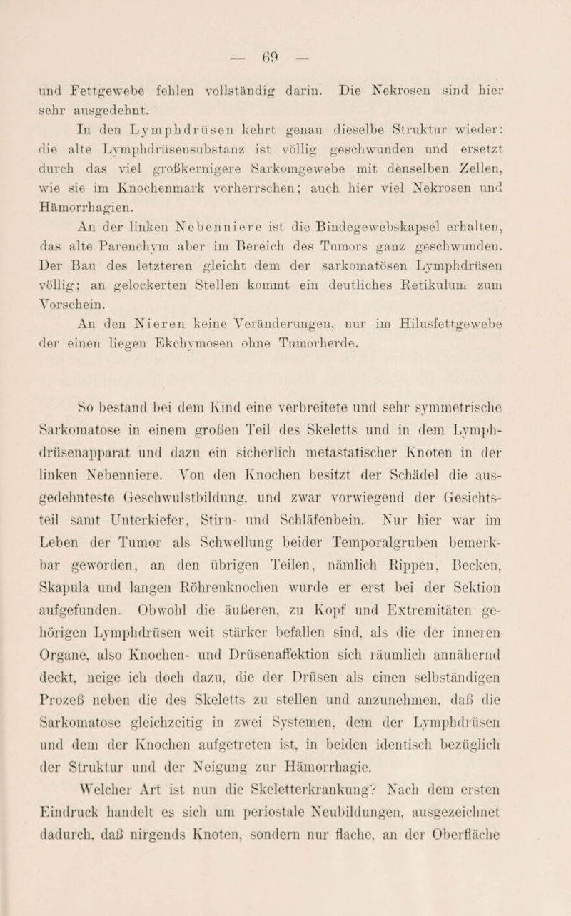 und Fettgewebe fehlen vollständig darin. Die Nekrosen sind hier sehr ausgedehnt. In den Lymphdrüsen kehrt genau dieselbe Struktur wieder: die alte Lvmphdrüsensubstanz ist völlig geschwunden und ersetzt durch das viel großkernigere Sarkomgewebe mit denselben Zellen, wie sie im Knochenmark vorherrschen; auch hier viel Nekrosen und Hämorrhagien. An der linken Nebenniere ist die Bindegewebskapsel erhalten, das alte Parenchym aber im Bereich des Tumors ganz geschwunden. Der Bau des letzteren gleicht dem der sarkomatösen Lymphdrüsen völlig; an gelockerten Stellen kommt ein deutliches Retikulum zum Vorschein. An den Nieren keine Veränderungen, nur im Hilusfettgewebe der einen liegen Ekchymosen ohne Tumorherde. So bestand bei dem Kind eine verbreitete und sehr symmetrische Sarkomatose in einem großen Teil des Skeletts und in dem Lympli- drüsenapparat und dazu ein sicherlich metastatisclier Knoten in der linken Nebenniere. Von den Knochen besitzt der Schädel die aus¬ gedehnteste Geschwulstbildung, und zwar vorwiegend der Gesichts¬ teil samt Unterkiefer, Stirn- und Schläfenbein. Nur hier war im Leben der Tumor als Schwellung beider Temporalgruben bemerk¬ bar geworden, an den übrigen Teilen, nämlich Rippen, Becken, Skapula und langen Röhrenknochen wurde er erst bei der Sektion aufgefunden. Obwohl die äußeren, zu Kopf und Extremitäten ge¬ hörigen Lymphdrüsen weit stärker befallen sind, als die der inneren Organe, also Knochen- und Drüsenaffektion sich räumlich annähernd deckt, neige ich doch dazu, die der Drüsen als einen selbständigen Prozeß neben die des Skeletts zu stellen und anzunehmen, daß die Sarkomatose gleichzeitig in zwei Systemen, dem der Lymphdrüsen und dem der Knochen aufgetreten ist, in beiden identisch bezüglich der Struktur und der Neigung zur Hämorrhagie. Welcher Art ist nun die Skeletterkrankung? Nach dem ersten Eindruck handelt es sich um periostale Neubildungen, ausgezeichnet dadurch, daß nirgends Knoten, sondern nur flache, an der Oberfläche
