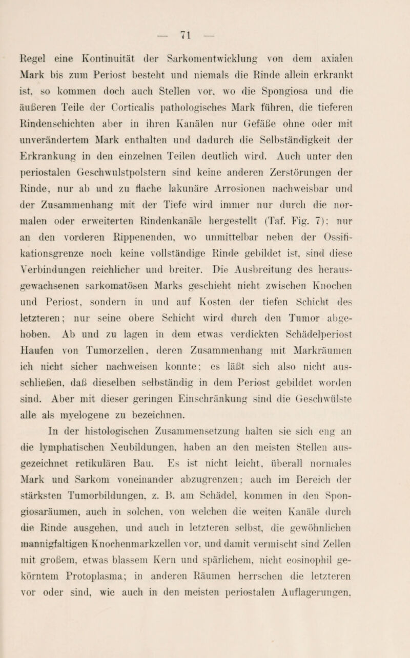 Regel eine Kontinuität der Sarkomentwicklung von dem axialen Mark bis zum Periost bestellt und niemals die Rinde allein erkrankt ist, so kommen doch auch Stellen vor. wo die Spongiosa und die äußeren Teile der Corticalis pathologisches Mark führen, die tieferen Rindenschichten aber in ihren Kanälen nur Gefäße ohne oder mit unverändertem Mark enthalten und dadurch die Selbständigkeit der Erkrankung in den einzelnen Teilen deutlich wird. Auch unter den periostalen Geschwulstpolstern sind keine anderen Zerstörungen der Rinde, nur ab und zu flache lakunäre Arrosionen nachweisbar und der Zusammenhang mit der Tiefe wird immer nur durch die nor¬ malen oder erweiterten Rindenkanäle hergestellt (Taf. Fig. 7): nur an den vorderen Rippenenden, wo unmittelbar neben der Ossiti- kationsgrenze noch keine vollständige Rinde gebildet ist, sind diese Verbindungen reichlicher und breiter. Die Ausbreitung des heraus¬ gewachsenen sarkomatösen Marks geschieht nicht zwischen Knochen und Periost, sondern in und auf Kosten der tiefen Schicht des letzteren; nur seine obere Schicht wird durch den Tumor abge¬ hoben. Ab und zu lagen in dem etwas verdickten Schädelperiost Haufen von Tumorzellen, deren Zusammenhang mit Markräumen ich nicht sicher nachweisen konnte; es läßt sich also nicht aus¬ schließen. daß dieselben selbständig in dem Periost gebildet worden sind. Aber mit dieser geringen Einschränkung sind die Geschwülste alle als myelogene zu bezeichnen. In der histologischen Zusammensetzung halten sie sich eng an die lymphatischen Neubildungen, haben an den meisten Stellen aus¬ gezeichnet retikulären Bau. Es ist nicht leicht, überall normales Mark und Sarkom voneinander abzugrenzen; auch im Bereich der stärksten Tumorbildungen, z. B. am Schädel, kommen in den Spon¬ giosaräumen, auch in solchen, von welchen die weiten Kanäle durch die Rinde ausgehen, und auch in letzteren selbst, die gewöhnlichen mannigfaltigen Knochenmarkzellen vor. und damit vermischt sind Zellen mit großem, etwas blassem Kern und spärlichem, nicht eosinophil ge¬ körntem Protoplasma; in anderen Räumen herrschen die letzteren vor oder sind, wie auch in den meisten periostalen Auflagerungen,